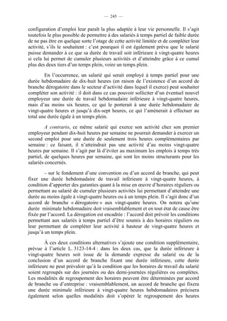 — 245 —


configuration d’emploi leur paraît la plus adaptée à leur vie personnelle. Il s’agit
toutefois le plus possible de permettre à des salariés à temps partiel de faible durée
de ne pas être en quelque sorte l’otage de cette activité limitée et de compléter leur
activité, s’ils le souhaitent : c’est pourquoi il est également prévu que le salarié
puisse demander à ce que sa durée de travail soit inférieure à vingt-quatre heures
si cela lui permet de cumuler plusieurs activités et d’atteindre grâce à ce cumul
plus des deux tiers d’un temps plein, voire un temps plein.

        En l’occurrence, un salarié qui serait employé à temps partiel pour une
durée hebdomadaire de dix-huit heures (en raison de l’existence d’un accord de
branche dérogatoire dans le secteur d’activité dans lequel il exerce) peut souhaiter
compléter son activité : il doit dans ce cas pouvoir solliciter d’un éventuel nouvel
employeur une durée de travail hebdomadaire inférieure à vingt-quatre heures,
mais d’au moins six heures, ce qui le porterait à une durée hebdomadaire de
vingt-quatre heures et jusqu’à dix-sept heures, ce qui l’amènerait à effectuer au
total une durée égale à un temps plein.

         A contrario, ce même salarié qui exerce son activité chez son premier
employeur pendant dix-huit heures par semaine ne pourrait demander à exercer un
second emploi pour une durée de seulement trois heures complémentaires par
semaine : ce faisant, il n’atteindrait pas une activité d’au moins vingt-quatre
heures par semaine. Il s’agit par là d’éviter au maximum les emplois à temps très
partiel, de quelques heures par semaine, qui sont les moins structurants pour les
salariés concernés.

        – sur le fondement d’une convention ou d’un accord de branche, qui peut
fixer une durée hebdomadaire de travail inférieure à vingt-quatre heures, à
condition d’apporter des garanties quant à la mise en œuvre d’horaires réguliers ou
permettant au salarié de cumuler plusieurs activités lui permettant d’atteindre une
durée au moins égale à vingt-quatre heures ou à un temps plein. Il s’agit donc d’un
accord de branche « dérogatoire » aux vingt-quatre heures. On notera qu’une
durée minimale hebdomadaire doit vraisemblablement et en tout état de cause être
fixée par l’accord. La dérogation est encadrée : l’accord doit prévoir les conditions
permettant aux salariés à temps partiel d’être soumis à des horaires réguliers ou
leur permettant de compléter leur activité à hauteur de vingt-quatre heures et
jusqu’à un temps plein.

        À ces deux conditions alternatives s’ajoute une condition supplémentaire,
prévue à l’article L. 3123-14-4 : dans les deux cas, que la durée inférieure à
vingt-quatre heures soit issue de la demande expresse du salarié ou de la
conclusion d’un accord de branche fixant une durée inférieure, cette durée
inférieure ne peut prévaloir qu’à la condition que les horaires de travail du salarié
soient regroupés sur des journées ou des demi-journées régulières ou complètes.
Les modalités de regroupement des horaires peuvent être déterminées par accord
de branche ou d’entreprise : vraisemblablement, un accord de branche qui fixera
une durée minimale inférieure à vingt-quatre heures hebdomadaires précisera
également selon quelles modalités doit s’opérer le regroupement des heures
 