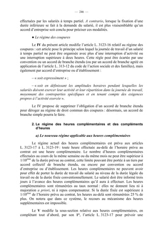 — 246 —


effectuées par les salariés à temps partiel. A contrario, lorsque la fixation d’une
durée inférieure se fait à la demande du salarié, il est plus vraisemblable qu’un
accord d’entreprise soit conclu pour préciser ces modalités.

        ● Le régime des coupures

        Le IV du présent article modifie l’article L. 3123-16 relatif au régime des
coupures : cet article pose le principe selon lequel la journée de travail d’un salarié
à temps partiel ne peut être organisée avec plus d’une interruption d’activité ou
une interruption supérieure à deux heures. Cette règle peut être écartée par une
convention ou un accord de branche étendu (ou par un accord de branche agréé en
application de l’article L. 313-12 du code de l’action sociale et des familles), mais
également par accord d’entreprise ou d’établissement :

        – « soit expressément » ;

        – « soit en définissant les amplitudes horaires pendant lesquelles les
salariés doivent exercer leur activité et leur répartition dans la journée de travail,
moyennant des contreparties spécifiques et en tenant compte des exigences
propres à l’activité exercée ».

       Le IV propose de supprimer l’obligation d’un accord de branche étendu
pour déroger au régime de droit commun des coupures : désormais, un accord de
branche simple pourra le faire.

        2. Le régime des heures complémentaires et des compléments
           d’heures

           a) Le nouveau régime applicable aux heures complémentaires

         Le régime actuel des heures complémentaires est prévu aux articles
L. 3123-17 à L. 3123-19 : toute heure effectuée au-delà de l’horaire prévu au
contrat est une heure complémentaire. Le nombre d’heures complémentaires
effectuées au cours de la même semaine ou du même mois ne peut être supérieur à
1/10ème de la durée prévue au contrat, cette limite pouvant être portée à un tiers par
accord collectif de branche étendu, ou encore par convention ou accord
d’entreprise ou d’établissement. Les heures complémentaires ne peuvent avoir
pour effet de porter la durée de travail du salarié au niveau de la durée légale du
travail ou de la durée fixée conventionnellement. Le salarié doit être informé trois
jours à l’avance des heures complémentaires qu’il aura à effectuer. Les heures
complémentaires sont rémunérées au taux normal : elles ne donnent lieu ni à
majoration a priori, ni à repos compensateur. Si la durée fixée est supérieure à
1/10ème de l’horaire prévu au contrat, les heures au-delà sont rémunérées 25 % de
plus. On notera que dans ce système, le recours au mécanisme des heures
supplémentaires est impossible.

       Le V modifie la sous-section relative aux heures complémentaires, en
complétant tout d’abord, par son 1°, l’article L. 3123-17 pour prévoir une
 