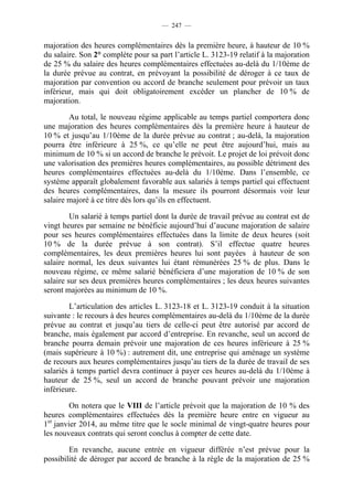 — 247 —


majoration des heures complémentaires dès la première heure, à hauteur de 10 %
du salaire. Son 2° complète pour sa part l’article L. 3123-19 relatif à la majoration
de 25 % du salaire des heures complémentaires effectuées au-delà du 1/10ème de
la durée prévue au contrat, en prévoyant la possibilité de déroger à ce taux de
majoration par convention ou accord de branche seulement pour prévoir un taux
inférieur, mais qui doit obligatoirement excéder un plancher de 10 % de
majoration.

        Au total, le nouveau régime applicable au temps partiel comportera donc
une majoration des heures complémentaires dès la première heure à hauteur de
10 % et jusqu’au 1/10ème de la durée prévue au contrat ; au-delà, la majoration
pourra être inférieure à 25 %, ce qu’elle ne peut être aujourd’hui, mais au
minimum de 10 % si un accord de branche le prévoit. Le projet de loi prévoit donc
une valorisation des premières heures complémentaires, au possible détriment des
heures complémentaires effectuées au-delà du 1/10ème. Dans l’ensemble, ce
système apparaît globalement favorable aux salariés à temps partiel qui effectuent
des heures complémentaires, dans la mesure ils pourront désormais voir leur
salaire majoré à ce titre dès lors qu’ils en effectuent.

         Un salarié à temps partiel dont la durée de travail prévue au contrat est de
vingt heures par semaine ne bénéficie aujourd’hui d’aucune majoration de salaire
pour ses heures complémentaires effectuées dans la limite de deux heures (soit
10 % de la durée prévue à son contrat). S’il effectue quatre heures
complémentaires, les deux premières heures lui sont payées à hauteur de son
salaire normal, les deux suivantes lui étant rémunérées 25 % de plus. Dans le
nouveau régime, ce même salarié bénéficiera d’une majoration de 10 % de son
salaire sur ses deux premières heures complémentaires ; les deux heures suivantes
seront majorées au minimum de 10 %.

        L’articulation des articles L. 3123-18 et L. 3123-19 conduit à la situation
suivante : le recours à des heures complémentaires au-delà du 1/10ème de la durée
prévue au contrat et jusqu’au tiers de celle-ci peut être autorisé par accord de
branche, mais également par accord d’entreprise. En revanche, seul un accord de
branche pourra demain prévoir une majoration de ces heures inférieure à 25 %
(mais supérieure à 10 %) : autrement dit, une entreprise qui aménage un système
de recours aux heures complémentaires jusqu’au tiers de la durée de travail de ses
salariés à temps partiel devra continuer à payer ces heures au-delà du 1/10ème à
hauteur de 25 %, seul un accord de branche pouvant prévoir une majoration
inférieure.

         On notera que le VIII de l’article prévoit que la majoration de 10 % des
heures complémentaires effectuées dès la première heure entre en vigueur au
1er janvier 2014, au même titre que le socle minimal de vingt-quatre heures pour
les nouveaux contrats qui seront conclus à compter de cette date.

        En revanche, aucune entrée en vigueur différée n’est prévue pour la
possibilité de déroger par accord de branche à la règle de la majoration de 25 %
 