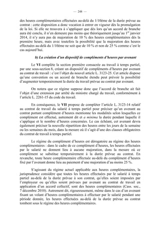 — 248 —


des heures complémentaires effectuées au-delà du 1/10ème de la durée prévue au
contrat : cette disposition a donc vocation à entrer en vigueur dès la promulgation
de la loi. Si elle ne trouvera à s’appliquer que dès lors qu’un accord de branche
aura été conclu, il n’en demeure pas moins que théoriquement jusqu’au 1er janvier
2014, il n’y aura pas de majoration de 10 % des heures complémentaires dès la
première heure, mais avec toutefois la possibilité que la majoration des heures
effectuées au-delà du 1/10ème ne soit que de 10 % et non de 25 % comme c’est le
cas aujourd’hui.

           b) La création d’un dispositif de compléments d’heures par avenant

        Le VI complète la section première consacrée au travail à temps partiel,
par une sous-section 8, créant un dispositif de compléments d’heures par avenant
au contrat de travail : c’est l’objet du nouvel article L. 3123-25. Cet article dispose
qu’une convention ou un accord de branche étendu peut prévoir la possibilité
d’augmenter temporairement la durée du travail prévue au contrat par avenant.

         On notera que ce régime suppose donc que l’accord de branche ait fait
l’objet d’une extension par arrêté du ministre chargé du travail, conformément à
l’article L. 2261-15 du code du travail.

        En conséquence, le VII propose de compléter l’article L. 3123-14 relatif
au contrat de travail du salarié à temps partiel pour préciser qu’un avenant au
contrat portant complément d’heures mentionne les modalités selon lesquelles ce
complément est effectué, autrement dit et a minima la durée pendant laquelle il
s’applique et le nombre d’heures concernées. Le cas échéant, cet avenant devra
également préciser la nouvelle répartition des heures entre les jours de la semaine
ou les semaines du mois, dans la mesure où il s’agit d’une des clauses obligatoires
du contrat de travail à temps partiel.

        Le régime du complément d’heures est dérogatoire au régime des heures
complémentaires : dans le cadre de ce complément d’heures, les heures effectuées
par le salarié ne donnent lieu à aucune majoration, dans la mesure où ce
complément se substitue temporairement à la durée prévue au contrat. En
revanche, toute heure complémentaire effectuée au-delà du complément d’heures
fixé par l’avenant donne lieu au paiement d’une majoration d’au moins 25 %.

        S’agissant du régime actuel applicable aux heures complémentaires, la
jurisprudence considère que toutes les heures effectuées par le salarié à temps
partiel au-delà de la durée prévue à son contrat, qu’elles soient imposées par
l’employeur ou qu’elles soient prévues par avenant au contrat de travail en
application d’un accord collectif, sont des heures complémentaires (Cass. soc.,
7 décembre 2010). Autrement dit, rigoureusement, même dans le cas d’un avenant
fixant un volant d’heures complémentaires à effectuer par le salarié pendant une
période donnée, les heures effectuées au-delà de la durée prévue au contrat
tombent sous le régime des heures complémentaires.
 