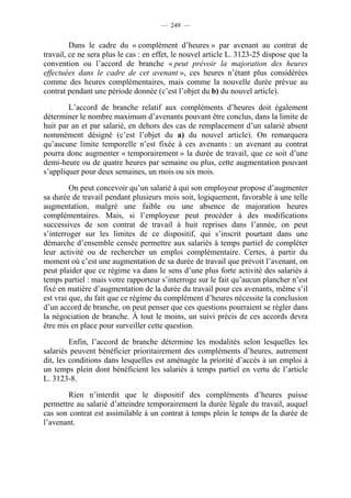 — 249 —


         Dans le cadre du « complément d’heures » par avenant au contrat de
travail, ce ne sera plus le cas : en effet, le nouvel article L. 3123-25 dispose que la
convention ou l’accord de branche « peut prévoir la majoration des heures
effectuées dans le cadre de cet avenant », ces heures n’étant plus considérées
comme des heures complémentaires, mais comme la nouvelle durée prévue au
contrat pendant une période donnée (c’est l’objet du b) du nouvel article).

        L’accord de branche relatif aux compléments d’heures doit également
déterminer le nombre maximum d’avenants pouvant être conclus, dans la limite de
huit par an et par salarié, en dehors des cas de remplacement d’un salarié absent
nommément désigné (c’est l’objet du a) du nouvel article). On remarquera
qu’aucune limite temporelle n’est fixée à ces avenants : un avenant au contrat
pourra donc augmenter « temporairement » la durée de travail, que ce soit d’une
demi-heure ou de quatre heures par semaine ou plus, cette augmentation pouvant
s’appliquer pour deux semaines, un mois ou six mois.

         On peut concevoir qu’un salarié à qui son employeur propose d’augmenter
sa durée de travail pendant plusieurs mois soit, logiquement, favorable à une telle
augmentation, malgré une faible ou une absence de majoration heures
complémentaires. Mais, si l’employeur peut procéder à des modifications
successives de son contrat de travail à huit reprises dans l’année, on peut
s’interroger sur les limites de ce dispositif, qui s’inscrit pourtant dans une
démarche d’ensemble censée permettre aux salariés à temps partiel de compléter
leur activité ou de rechercher un emploi complémentaire. Certes, à partir du
moment où c’est une augmentation de sa durée de travail que prévoit l’avenant, on
peut plaider que ce régime va dans le sens d’une plus forte activité des salariés à
temps partiel : mais votre rapporteur s’interroge sur le fait qu’aucun plancher n’est
fixé en matière d’augmentation de la durée du travail pour ces avenants, même s’il
est vrai que, du fait que ce régime du complément d’heures nécessite la conclusion
d’un accord de branche, on peut penser que ces questions pourraient se régler dans
la négociation de branche. À tout le moins, un suivi précis de ces accords devra
être mis en place pour surveiller cette question.

         Enfin, l’accord de branche détermine les modalités selon lesquelles les
salariés peuvent bénéficier prioritairement des compléments d’heures, autrement
dit, les conditions dans lesquelles est aménagée la priorité d’accès à un emploi à
un temps plein dont bénéficient les salariés à temps partiel en vertu de l’article
L. 3123-8.

       Rien n’interdit que le dispositif des compléments d’heures puisse
permettre au salarié d’atteindre temporairement la durée légale du travail, auquel
cas son contrat est assimilable à un contrat à temps plein le temps de la durée de
l’avenant.
 
