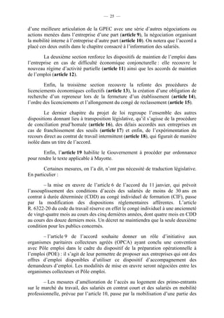 — 25 —


d’une meilleure articulation de la GPEC avec une série d’autres négociations ou
actions menées dans l’entreprise d’une part (article 9), la négociation organisant
la mobilité interne à l’entreprise d’autre part (article 10). On notera que l’accord a
placé ces deux outils dans le chapitre consacré à l’information des salariés.

        La deuxième section renforce les dispositifs de maintien de l’emploi dans
l’entreprise en cas de difficulté économique conjoncturelle : elle recouvre le
nouveau régime d’activité partielle (article 11) ainsi que les accords de maintien
de l’emploi (article 12).

        Enfin, la troisième section recouvre la refonte des procédures de
licenciements économiques collectifs (article 13), la création d’une obligation de
recherche d’un repreneur lors de la fermeture d’un établissement (article 14),
l’ordre des licenciements et l’allongement du congé de reclassement (article 15).

        Le dernier chapitre du projet de loi regroupe l’ensemble des autres
dispositions donnant lieu à transposition législative, qu’il s’agisse de la procédure
de conciliation prud’homale (article 16), des délais accordés aux entreprises en
cas de franchissement des seuils (article 17) et enfin, de l’expérimentation du
recours direct au contrat de travail intermittent (article 18), qui figurait de manière
isolée dans un titre de l’accord.

        Enfin, l’article 19 habilite le Gouvernement à procéder par ordonnance
pour rendre le texte applicable à Mayotte.

        Certaines mesures, on l’a dit, n’ont pas nécessité de traduction législative.
En particulier :

        – la mise en œuvre de l’article 6 de l’accord du 11 janvier, qui prévoit
l’assouplissement des conditions d’accès des salariés de moins de 30 ans en
contrat à durée déterminée (CDD) au congé individuel de formation (CIF), passe
par la modification des dispositions réglementaires afférentes. L’article
R. 6322-20 du code du travail réserve en effet le congé individuel à une ancienneté
de vingt-quatre mois au cours des cinq dernières années, dont quatre mois en CDD
au cours des douze derniers mois. Un décret ne maintiendra que la seule deuxième
condition pour les publics concernés.

       – l’article 9 de l’accord souhaite donner un rôle d’initiative aux
organismes paritaires collecteurs agréés (OPCA) ayant conclu une convention
avec Pôle emploi dans le cadre du dispositif de la préparation opérationnelle à
l’emploi (POE) : il s’agit de leur permettre de proposer aux entreprises qui ont des
offres d’emploi disponibles d’utiliser ce dispositif d’accompagnement des
demandeurs d’emploi. Les modalités de mise en œuvre seront négociées entre les
organismes collecteurs et Pôle emploi.

        – Les mesures d’amélioration de l’accès au logement des primo-entrants
sur le marché du travail, des salariés en contrat court et des salariés en mobilité
professionnelle, prévue par l’article 10, passe par la mobilisation d’une partie des
 