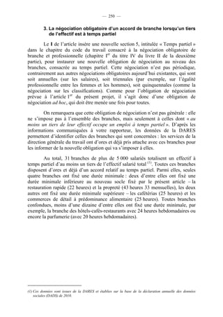 — 250 —


         3. La négociation obligatoire d’un accord de branche lorsqu’un tiers
            de l’effectif est à temps partiel

         Le I de l’article insère une nouvelle section 5, intitulée « Temps partiel »
dans le chapitre du code du travail consacré à la négociation obligatoire de
branche et professionnelle (chapitre Ier du titre IV du livre II de la deuxième
partie), pour instaurer une nouvelle obligation de négociation au niveau des
branches, consacrée au temps partiel. Cette négociation n’est pas périodique,
contrairement aux autres négociations obligatoires aujourd’hui existantes, qui sont
soit annuelles (sur les salaires), soit triennales (par exemple, sur l’égalité
professionnelle entre les femmes et les hommes), soit quinquennales (comme la
négociation sur les classifications). Comme pour l’obligation de négociation
prévue à l’article 1er du présent projet, il s’agit donc d’une obligation de
négociation ad hoc, qui doit être menée une fois pour toutes.

         On remarquera que cette obligation de négociation n’est pas générale : elle
ne s’impose pas à l’ensemble des branches, mais seulement à celles dont « au
moins un tiers de leur effectif occupe un emploi à temps partiel ». D’après les
informations communiquées à votre rapporteur, les données de la DARES
permettent d’identifier celles des branches qui sont concernées : les services de la
direction générale du travail ont d’ores et déjà pris attache avec ces branches pour
les informer de la nouvelle obligation qui va s’imposer à elles.

        Au total, 31 branches de plus de 5 000 salariés totalisent un effectif à
temps partiel d’au moins un tiers de l’effectif salarié total (1). Toutes ces branches
disposent d’ores et déjà d’un accord relatif au temps partiel. Parmi elles, seules
quatre branches ont fixé une durée minimale : deux d’entre elles ont fixé une
durée minimale inférieure au nouveau socle fixé par le présent article – la
restauration rapide (22 heures) et la propreté (43 heures 33 mensuelles), les deux
autres ont fixé une durée minimale supérieure – les cafétérias (25 heures) et les
commerces de détail à prédominance alimentaire (25 heures). Toutes branches
confondues, moins d’une dizaine d’entre elles ont fixé une durée minimale, par
exemple, la branche des hôtels-cafés-restaurants avec 24 heures hebdomadaires ou
encore la parfumerie (avec 20 heures hebdomadaires).




(1) Ces données sont issues de la DARES et établies sur la base de la déclaration annuelle des données
    sociales (DADS) de 2010.
 