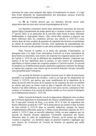 — 252 —


saisissent du sujet, pour proposer des règles d’encadrement en amont : il s’agit
bien d’une démarche de responsabilisation des principaux secteurs d’activité
pourvoyeurs d’activité à temps partiel.

       Le IX de l’article prévoit que ces branches doivent ouvrir cette
négociation dans les trois mois suivant la promulgation de la loi.

        Les branches concernées auront donc pleinement conscience du nouveau
régime légal d’encadrement du temps partiel qui a vocation à entrer en vigueur au
1er janvier 2014, et en particulier de la nouvelle règle fixant la durée minimale
hebdomadaire à vingt-quatre heures : elles seront donc amenées à négocier une
durée inférieure dans les conditions prévues aux articles L. 3123-14-3 (sous
réserve donc de mise en place de garanties de régularité des horaires ou permettant
au salarié de cumuler plusieurs activités, mais également de regroupement des
horaires de travail sur des journées ou des demi-journées régulières ou complètes).

         Elles fixeront le nombre et la durée des périodes d’interruption, en
dérogeant donc à la règle d’une interruption d’activité ou d’une interruption de
deux heures au maximum, sous réserve de respecter les exigences posées par le 2°
de l’article L. 3123-16, par la définition des amplitudes horaires s’imposant aux
salariés et de leur répartition dans la journée, et sous réserve de contreparties
spécifiques et tenant compte des exigences propres à l’activité exercée. Un accord
d’entreprise ou d’établissement pourra néanmoins également continuer de déroger
au régime des coupures, sous réserve qu’un accord de branche n’ait pas verrouillé
cette possibilité pour l’entreprise.

         Les accords de branche en question fixeront aussi le délai de prévenance
préalable à la modification des horaires : celui-ci est régi par les dispositions de
l’article L. 3123-21, qui précise que toute modification de la répartition de la
durée du travail entre les jours de la semaine ou les semaines du mois est notifiée
au salarié sept jours au moins avant la date à laquelle elle doit avoir lieu. La
fixation d’un délai inférieur, au moins égal à trois jours ouvrés, continuera d’être
soumise à l’existence d’un accord de branche étendu ou d’un accord d’entreprise
ou d’établissement (article L. 3123-22).

         Enfin, l’accord de branche issu de la négociation obligatoire mise en place
par le I fixera également la rémunération des heures complémentaires : autrement
dit, il aura pour mission de fixer, à au moins 10 %, le taux de majoration des
heures effectuées au-delà du 1/10ème de la durée prévue au contrat et dans la limite
du tiers (article L. 3123-19 dans sa nouvelle rédaction), puisque les heures
complémentaires effectuées jusqu’au 1/10ème seront désormais majorées de 10 %
(article L. 3123-17 dans sa nouvelle rédaction). Enfin, on peut supposer que les
accords de branche fixeront également l’éventuelle majoration des heures
effectuées dans le cadre de compléments d’heures, qu’ils auront par ailleurs
vocation à organiser : ces dernières règles ne pourront toutefois s’appliquer que
sous réserve de l’extension de l’accord de branche en question par arrêté
ministériel.
 