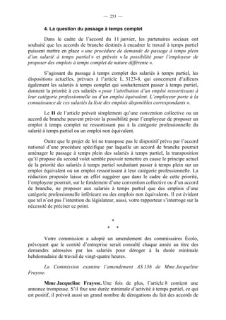 — 253 —


        4. La question du passage à temps complet

        Dans le cadre de l’accord du 11 janvier, les partenaires sociaux ont
souhaité que les accords de branche destinés à encadrer le travail à temps partiel
puissent mettre en place « une procédure de demande de passage à temps plein
d’un salarié à temps partiel » et prévoir « la possibilité pour l’employeur de
proposer des emplois à temps complet de nature différente ».

        S’agissant du passage à temps complet des salariés à temps partiel, les
dispositions actuelles, prévues à l’article L. 3123-8, qui concernent d’ailleurs
également les salariés à temps complet qui souhaiteraient passer à temps partiel,
donnent la priorité à ces salariés « pour l’attribution d’un emploi ressortissant à
leur catégorie professionnelle ou d’un emploi équivalent. L’employeur porte à la
connaissance de ces salariés la liste des emplois disponibles correspondants ».

         Le II de l’article prévoit simplement qu’une convention collective ou un
accord de branche peuvent prévoir la possibilité pour l’employeur de proposer un
emploi à temps complet ne ressortissant pas à la catégorie professionnelle du
salarié à temps partiel ou un emploi non équivalent.

        Outre que le projet de loi ne transpose pas le dispositif prévu par l’accord
national d’une procédure spécifique par laquelle un accord de branche pourrait
aménager le passage à temps plein des salariés à temps partiel, la transposition
qu’il propose du second volet semble pouvoir remettre en cause le principe actuel
de la priorité des salariés à temps partiel souhaitant passer à temps plein sur un
emploi équivalent ou un emploi ressortissant à leur catégorie professionnelle. La
rédaction proposée laisse en effet suggérer que dans le cadre de cette priorité,
l’employeur pourrait, sur le fondement d’une convention collective ou d’un accord
de branche, ne proposer aux salariés à temps partiel que des emplois d’une
catégorie professionnelle inférieure ou des emplois non équivalents. Il est évident
que tel n’est pas l’intention du législateur, aussi, votre rapporteur s’interroge sur la
nécessité de préciser ce point.

                                             *
                                         *       *

       Votre commission a adopté un amendement des commissaires Écolo,
prévoyant que le comité d’entreprise serait consulté chaque année au titre des
demandes adressées par les salariés pour déroger à la durée minimale
hebdomadaire de travail de vingt-quatre heures.

       La Commission examine l’amendement AS 136 de Mme Jacqueline
Fraysse.

        Mme Jacqueline Fraysse. Une fois de plus, l’article 8 contient une
annonce trompeuse. S’il fixe une durée minimale d’activité à temps partiel, ce qui
est positif, il prévoit aussi un grand nombre de dérogations du fait des accords de
 