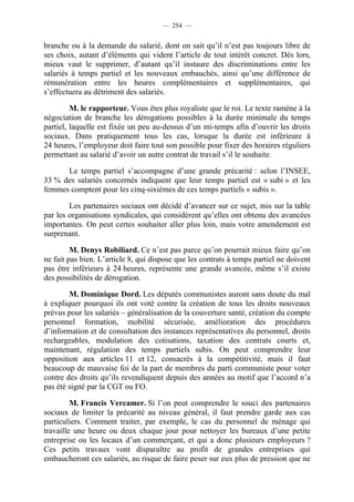 — 254 —


branche ou à la demande du salarié, dont on sait qu’il n’est pas toujours libre de
ses choix, autant d’éléments qui vident l’article de tout intérêt concret. Dès lors,
mieux vaut le supprimer, d’autant qu’il instaure des discriminations entre les
salariés à temps partiel et les nouveaux embauchés, ainsi qu’une différence de
rémunération entre les heures complémentaires et supplémentaires, qui
s’effectuera au détriment des salariés.

         M. le rapporteur. Vous êtes plus royaliste que le roi. Le texte ramène à la
négociation de branche les dérogations possibles à la durée minimale du temps
partiel, laquelle est fixée un peu au-dessus d’un mi-temps afin d’ouvrir les droits
sociaux. Dans pratiquement tous les cas, lorsque la durée est inférieure à
24 heures, l’employeur doit faire tout son possible pour fixer des horaires réguliers
permettant au salarié d’avoir un autre contrat de travail s’il le souhaite.

      Le temps partiel s’accompagne d’une grande précarité : selon l’INSEE,
33 % des salariés concernés indiquent que leur temps partiel est « subi » et les
femmes comptent pour les cinq-sixièmes de ces temps partiels « subis ».

        Les partenaires sociaux ont décidé d’avancer sur ce sujet, mis sur la table
par les organisations syndicales, qui considèrent qu’elles ont obtenu des avancées
importantes. On peut certes souhaiter aller plus loin, mais votre amendement est
surprenant.

         M. Denys Robiliard. Ce n’est pas parce qu’on pourrait mieux faire qu’on
ne fait pas bien. L’article 8, qui dispose que les contrats à temps partiel ne doivent
pas être inférieurs à 24 heures, représente une grande avancée, même s’il existe
des possibilités de dérogation.

        M. Dominique Dord. Les députés communistes auront sans doute du mal
à expliquer pourquoi ils ont voté contre la création de tous les droits nouveaux
prévus pour les salariés – généralisation de la couverture santé, création du compte
personnel formation, mobilité sécurisée, amélioration des procédures
d’information et de consultation des instances représentatives du personnel, droits
rechargeables, modulation des cotisations, taxation des contrats courts et,
maintenant, régulation des temps partiels subis. On peut comprendre leur
opposition aux articles 11 et 12, consacrés à la compétitivité, mais il faut
beaucoup de mauvaise foi de la part de membres du parti communiste pour voter
contre des droits qu’ils revendiquent depuis des années au motif que l’accord n’a
pas été signé par la CGT ou FO.

         M. Francis Vercamer. Si l’on peut comprendre le souci des partenaires
sociaux de limiter la précarité au niveau général, il faut prendre garde aux cas
particuliers. Comment traiter, par exemple, le cas du personnel de ménage qui
travaille une heure ou deux chaque jour pour nettoyer les bureaux d’une petite
entreprise ou les locaux d’un commerçant, et qui a donc plusieurs employeurs ?
Ces petits travaux vont disparaître au profit de grandes entreprises qui
embaucheront ces salariés, au risque de faire peser sur eux plus de pression que ne
 