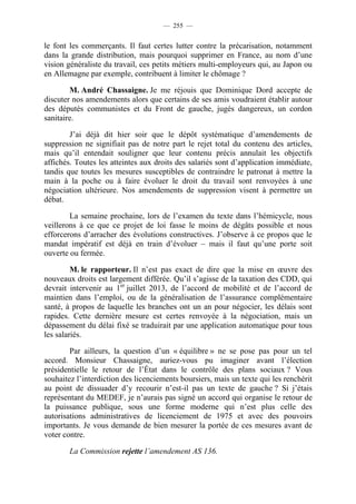 — 255 —


le font les commerçants. Il faut certes lutter contre la précarisation, notamment
dans la grande distribution, mais pourquoi supprimer en France, au nom d’une
vision généraliste du travail, ces petits métiers multi-employeurs qui, au Japon ou
en Allemagne par exemple, contribuent à limiter le chômage ?

        M. André Chassaigne. Je me réjouis que Dominique Dord accepte de
discuter nos amendements alors que certains de ses amis voudraient établir autour
des députés communistes et du Front de gauche, jugés dangereux, un cordon
sanitaire.

        J’ai déjà dit hier soir que le dépôt systématique d’amendements de
suppression ne signifiait pas de notre part le rejet total du contenu des articles,
mais qu’il entendait souligner que leur contenu précis annulait les objectifs
affichés. Toutes les atteintes aux droits des salariés sont d’application immédiate,
tandis que toutes les mesures susceptibles de contraindre le patronat à mettre la
main à la poche ou à faire évoluer le droit du travail sont renvoyées à une
négociation ultérieure. Nos amendements de suppression visent à permettre un
débat.

        La semaine prochaine, lors de l’examen du texte dans l’hémicycle, nous
veillerons à ce que ce projet de loi fasse le moins de dégâts possible et nous
efforcerons d’arracher des évolutions constructives. J’observe à ce propos que le
mandat impératif est déjà en train d’évoluer – mais il faut qu’une porte soit
ouverte ou fermée.

         M. le rapporteur. Il n’est pas exact de dire que la mise en œuvre des
nouveaux droits est largement différée. Qu’il s’agisse de la taxation des CDD, qui
devrait intervenir au 1er juillet 2013, de l’accord de mobilité et de l’accord de
maintien dans l’emploi, ou de la généralisation de l’assurance complémentaire
santé, à propos de laquelle les branches ont un an pour négocier, les délais sont
rapides. Cette dernière mesure est certes renvoyée à la négociation, mais un
dépassement du délai fixé se traduirait par une application automatique pour tous
les salariés.

        Par ailleurs, la question d’un « équilibre » ne se pose pas pour un tel
accord. Monsieur Chassaigne, auriez-vous pu imaginer avant l’élection
présidentielle le retour de l’État dans le contrôle des plans sociaux ? Vous
souhaitez l’interdiction des licenciements boursiers, mais un texte qui les renchérit
au point de dissuader d’y recourir n’est-il pas un texte de gauche ? Si j’étais
représentant du MEDEF, je n’aurais pas signé un accord qui organise le retour de
la puissance publique, sous une forme moderne qui n’est plus celle des
autorisations administratives de licenciement de 1975 et avec des pouvoirs
importants. Je vous demande de bien mesurer la portée de ces mesures avant de
voter contre.

        La Commission rejette l’amendement AS 136.
 