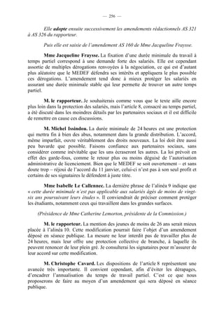 — 256 —


       Elle adopte ensuite successivement les amendements rédactionnels AS 321
à AS 326 du rapporteur.

        Puis elle est saisie de l’amendement AS 160 de Mme Jacqueline Fraysse.

         Mme Jacqueline Fraysse. La fixation d’une durée minimale du travail à
temps partiel correspond à une demande forte des salariés. Elle est cependant
assortie de multiples dérogations renvoyées à la négociation, ce qui est d’autant
plus aléatoire que le MEDEF défendra ses intérêts et appliquera le plus possible
ces dérogations. L’amendement tend donc à mieux protéger les salariés en
assurant une durée minimale stable qui leur permette de trouver un autre temps
partiel.

        M. le rapporteur. Je souhaiterais comme vous que le texte aille encore
plus loin dans la protection des salariés, mais l’article 8, consacré au temps partiel,
a été discuté dans les moindres détails par les partenaires sociaux et il est difficile
de remettre en cause ces discussions.

        M. Michel Issindou. La durée minimale de 24 heures est une protection
qui mettra fin à bien des abus, notamment dans la grande distribution. L’accord,
même imparfait, ouvre véritablement des droits nouveaux. La loi doit être aussi
peu bavarde que possible. Faisons confiance aux partenaires sociaux, sans
considérer comme inévitable que les uns écraseront les autres. La loi prévoit en
effet des garde-fous, comme le retour plus ou moins déguisé de l’autorisation
administrative de licenciement. Bien que le MEDEF se soit ouvertement – et sans
doute trop – réjoui de l’accord du 11 janvier, celui-ci n’est pas à son seul profit et
certains de ses signataires le défendent à juste titre.

        Mme Isabelle Le Callennec. La dernière phrase de l’alinéa 9 indique que
« cette durée minimale n’est pas applicable aux salariés âgés de moins de vingt-
six ans poursuivant leurs études ». Il conviendrait de préciser comment protéger
les étudiants, notamment ceux qui travaillent dans les grandes surfaces.

     (Présidence de Mme Catherine Lemorton, présidente de la Commission.)

        M. le rapporteur. La mention des jeunes de moins de 26 ans serait mieux
placée à l’alinéa 10. Cette modification pourrait faire l’objet d’un amendement
déposé en séance publique. La mesure ne leur interdit pas de travailler plus de
24 heures, mais leur offre une protection collective de branche, à laquelle ils
peuvent renoncer de leur plein gré. Je consulterai les signataires pour m’assurer de
leur accord sur cette modification.

       M. Christophe Cavard. Les dispositions de l’article 8 représentent une
avancée très importante. Il convient cependant, afin d’éviter les dérapages,
d’encadrer l’annualisation du temps de travail partiel. C’est ce que nous
proposerons de faire au moyen d’un amendement qui sera déposé en séance
publique.
 