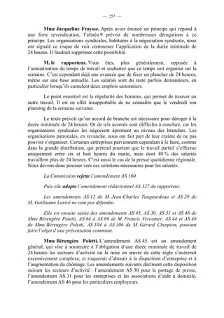 — 257 —


        Mme Jacqueline Fraysse. Après avoir énoncé un principe qui répond à
une forte revendication, l’alinéa 9 prévoit de nombreuses dérogations à ce
principe. Les organisations syndicales, habituées à la négociation syndicale, nous
ont signalé ce risque de voir contourner l’application de la durée minimale de
24 heures. Il faudrait supprimer cette possibilité.

        M. le rapporteur. Vous êtes, plus généralement, opposée à
l’annualisation du temps de travail et souhaitez que ce temps soit organisé sur la
semaine. C’est cependant déjà une avancée que de fixer un plancher de 24 heures,
même sur une base annuelle. Les salariés sont du reste parfois demandeurs, en
particulier lorsqu’ils cumulent deux emplois saisonniers.

        Le point essentiel est la régularité des horaires, qui permet de trouver un
autre travail. Il est en effet insupportable de ne connaître que le vendredi son
planning de la semaine suivante.

         Le texte prévoit qu’un accord de branche est nécessaire pour déroger à la
durée minimale de 24 heures. Or de tels accords sont difficiles à conclure, car les
organisations syndicales les négocient âprement au niveau des branches. Les
organisations patronales, en revanche, nous ont fait part de leur crainte de ne pas
pouvoir s’organiser. Certaines entreprises parviennent cependant à le faire, comme
dans la grande distribution, qui prétend pourtant que le travail partiel s’effectue
uniquement entre six et huit heures du matin, mais dont 40 % des salariés
travaillent plus de 24 heures. C’est aussi le cas de la presse quotidienne régionale.
Nous devons donc pousser vers ces solutions nécessaires pour les salariés.

        La Commission rejette l’amendement AS 160.

        Puis elle adopte l’amendement rédactionnel AS 327 du rapporteur.

       Les amendements AS 12 de M. Jean-Charles Taugourdeau et AS 29 de
M. Guillaume Larivé ne sont pas défendus

         Elle est ensuite saisie des amendements AS 45, AS 30, AS 31 et AS 46 de
Mme Bérengère Poletti, AS 64 à AS 69 de M. Francis Vercamer, AS 44 et AS 48
de Mme Bérengère Poletti, AS 104 à AS 106 de M. Gérard Cherpion, pouvant
faire l’objet d’une présentation commune.

        Mme Bérengère Poletti. L’amendement AS 45 est un amendement
général, qui vise à soustraire à l’obligation d’une durée minimale de travail de
24 heures les secteurs d’activité où la mise en œuvre de cette règle s’avérerait
excessivement complexe, et risquerait d’aboutir à la disparition d’entreprise et à
l’augmentation du chômage. Les amendements suivants déclinent cette disposition
suivant les secteurs d’activité : l’amendement AS 30 pour le portage de presse,
l’amendement AS 31 pour les entreprises et les associations d’aide à domicile,
l’amendement AS 46 pour les particuliers employeurs.
 