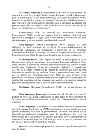— 258 —


        M. Francis Vercamer. L’amendement AS 64 tire les conséquences du
caractère aberrant de cette règle dans le secteur des services d’aide à la personne.
Il en va de même pour les très petites entreprises, visées par l’amendement AS 65.
Imposée aux particuliers employeurs auxquels l’amendement AS 66 est consacré,
cette règle se révèle particulièrement absurde : ainsi le particulier qui cherche une
personne pour aider ses enfants à faire leurs devoirs se verrait contraint de lui
assurer un véritable service d’enseignant !

        L’amendement AS 67 est consacré aux associations d’insertion.
L’amendement AS 68 permet aux secteurs dont les modalités d’activité sont
spécifiques d’échapper à la règle. Enfin l’amendement AS 69 prévoit une telle
dérogation pour le secteur sanitaire, social et médico-social.

        Mme Bérengère Poletti. L’amendement AS 44 dispense de cette
obligation de durée minimale de travail de 24 heures hebdomadaires les
collectivités territoriales, les groupements d’employeurs et les structures
d’insertion par l’activité économique, en raison de la spécificité de leur mission.
L’amendement AS 48 fait de même pour le secteur des services à la personne.

         M. Bernard Perrut. Dans l’exposé des motifs du présent projet de loi, le
Gouvernement exclut les salariés des particuliers employeurs de l’obligation d’une
durée minimale d’activité de 24 heures hebdomadaire pour les contrats à temps
partiel : cette disposition n’a pas de transcription législative. L’amendement
AS 104 vise à rétablir le texte issu de l’accord du 11 janvier, qui exclut de cette
limitation les salariés âgés de moins de 26 ans et poursuivant leurs études, ainsi
que les salariés des particuliers employeurs. Dans un souci d’égalité et de
parallélisme des formes, il prévoit également une disposition identique pour les
salariés des associations et des entreprises de services à la personne puisqu’un
particulier peut également faire le choix de passer par un mandataire.

         M. Gérard Cherpion. L’amendement AS 105 est un amendement de
repli.

        Mme Véronique Louwagie. L’amendement AS 106 vise à exclure le
portage de presse du champ d’application de cette règle de durée minimale de
24 heures, susceptible de mettre en péril l’emploi des 12 000 salariés de ce secteur
d’activité.

        M. le rapporteur. Je me réjouis de cette soudaine frénésie d’amendement
qui s’est emparée des députés de l’UMP, conformément à mon souhait que nous
jouions pleinement notre rôle de parlementaires. En outre, elle prouve que le
dispositif est réellement contraignant pour les employeurs. J’ai reçu les
représentants de la quasi-totalité des secteurs concernés par vos amendements et
aucun ne m’a convaincu que les difficultés que vous évoquez ne pourraient pas
être résolues dans le cadre d’accords de branche.

       Quant aux particuliers employeurs, leur cas ne relève pas de cette partie du
code du travail.
 