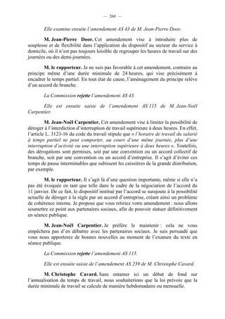 — 260 —


        Elle examine ensuite l’amendement AS 43 de M. Jean-Pierre Door.

       M. Jean-Pierre Door. Cet amendement vise à introduire plus de
souplesse et de flexibilité dans l’application du dispositif au secteur du service à
domicile, où il n’est pas toujours loisible de regrouper les heures de travail sur des
journées ou des demi-journées.

        M. le rapporteur. Je ne suis pas favorable à cet amendement, contraire au
principe même d’une durée minimale de 24 heures, qui vise précisément à
encadrer le temps partiel. En tout état de cause, l’aménagement du principe relève
d’un accord de branche.

        La Commission rejette l’amendement AS 43.

       Elle est ensuite saisie de l’amendement AS 115 de M. Jean-Noël
Carpentier.

         M. Jean-Noël Carpentier. Cet amendement vise à limiter la possibilité de
déroger à l’interdiction d’interruption de travail supérieure à deux heures. En effet,
l’article L. 3123-16 du code du travail stipule que « l’horaire de travail du salarié
à temps partiel ne peut comporter, au cours d’une même journée, plus d’une
interruption d’activité ou une interruption supérieure à deux heures ». Toutefois,
des dérogations sont permises, soit par une convention ou un accord collectif de
branche, soit par une convention ou un accord d’entreprise. Il s’agit d’éviter ces
temps de pause interminables que subissent les caissières de la grande distribution,
par exemple.

        M. le rapporteur. Il s’agit là d’une question importante, même si elle n’a
pas été évoquée en tant que telle dans le cadre de la négociation de l’accord du
11 janvier. De ce fait, le dispositif institué par l’accord se surajoute à la possibilité
actuelle de déroger à la règle par un accord d’entreprise, créant ainsi un problème
de cohérence interne. Je propose que vous retiriez votre amendement : nous allons
soumettre ce point aux partenaires sociaux, afin de pouvoir statuer définitivement
en séance publique.

       M. Jean-Noël Carpentier. Je préfère le maintenir : cela ne vous
empêchera pas d’en débattre avec les partenaires sociaux. Je suis persuadé que
vous nous apporterez de bonnes nouvelles au moment de l’examen du texte en
séance publique.

        La Commission rejette l’amendement AS 115.

        Elle est ensuite saisie de l’amendement AS 239 de M. Christophe Cavard.

        M. Christophe Cavard. Sans entamer ici un débat de fond sur
l’annualisation du temps de travail, nous souhaiterions que la loi prévoie que la
durée minimale de travail se calcule de manière hebdomadaire ou mensuelle.
 
