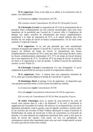 — 261 —


       M. le rapporteur. Nous avons déjà eu ce débat, et la conclusion reste la
même : avis défavorable.

        La Commission rejette l’amendement AS 239.

        Elle examine ensuite l’amendement AS 240 de M. Christophe Cavard.

        M. Christophe Cavard. La majoration de 10 % de la rémunération dès la
première heure complémentaire est une avancée incontestable, mais nous nous
inquiétons de la possibilité que l’accord du 11 janvier offre à l’employeur de
déroger aux règles actuelles de rémunération des heures supplémentaires,
notamment à la règle de majoration de 25 % si le salarié effectue plus d’un
dixième de son temps de travail en heures complémentaires. Un tel recul serait
contraire à l’esprit de l’accord.

         M. le rapporteur. Je ne suis pas persuadé que votre amendement
constitue un progrès par rapport à l’accord du 11 janvier. Selon l’accord, en effet,
jusqu’à un dixième du temps de travail, la rémunération des heures
complémentaires est majorée de 10 %, alors que, dans l’état actuel du droit, seules
les heures complémentaires représentant 10 à 33 % du temps de travail donnent
lieu à une majoration de 25 %. Au-delà de 10 % du temps de travail, le projet de
loi laisse à la négociation le soin de décider. À défaut d’accord des partenaires
sociaux, ce sera 10 plus 25.

       M. Christophe Cavard. L’amendement n’a rien d’impératif : il ouvre
simplement la possibilité de renvoyer ce point à la négociation collective.

       M. le rapporteur. Faux : il impose bien une majoration minimale de
25 %, outre que sa portée dépasse le champ de l’accord du 11 janvier.

       M. Dominique Dord. Je partage l’avis du rapporteur : la disposition que
vous proposez pourrait même s’avérer moins favorable aux salariés.

        La Commission rejette l’amendement AS 240.

        Puis elle adopte l’amendement rédactionnel AS 329 du rapporteur.

        Elle est saisie de l’amendement AS 162 de Mme Jacqueline Fraysse.

         M. André Chassaigne. Avec ce projet de sous-section 8 du code du
travail, nous entrons dans le « dur » du dispositif. À lui seul, il justifierait la
suppression de l’ensemble de l’article. On retrouve ici un dispositif que, lors de la
législature précédente, toute la gauche, tous les députés socialistes, avaient rejeté.
Je me souviens des envolées d’Alain Vidalies dénonçant le risque d’autoriser la
flexibilisation du temps de travail par le biais de conventions ou d’accords de
branche, à la suite desquels les employeurs pourraient faire varier à leur guise la
durée de travail des salariés. Cela aurait, sur leur vie quotidienne, des
conséquences encore plus importantes pour ceux qui sont à temps partiel ou pour
les mères qui élèvent seules leurs enfants.
 