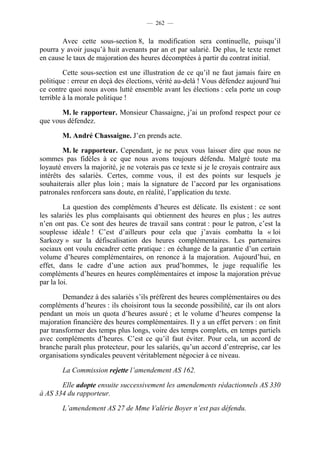 — 262 —


       Avec cette sous-section 8, la modification sera continuelle, puisqu’il
pourra y avoir jusqu’à huit avenants par an et par salarié. De plus, le texte remet
en cause le taux de majoration des heures décomptées à partir du contrat initial.

         Cette sous-section est une illustration de ce qu’il ne faut jamais faire en
politique : erreur en deçà des élections, vérité au-delà ! Vous défendez aujourd’hui
ce contre quoi nous avons lutté ensemble avant les élections : cela porte un coup
terrible à la morale politique !

       M. le rapporteur. Monsieur Chassaigne, j’ai un profond respect pour ce
que vous défendez.

        M. André Chassaigne. J’en prends acte.

        M. le rapporteur. Cependant, je ne peux vous laisser dire que nous ne
sommes pas fidèles à ce que nous avons toujours défendu. Malgré toute ma
loyauté envers la majorité, je ne voterais pas ce texte si je le croyais contraire aux
intérêts des salariés. Certes, comme vous, il est des points sur lesquels je
souhaiterais aller plus loin ; mais la signature de l’accord par les organisations
patronales renforcera sans doute, en réalité, l’application du texte.

         La question des compléments d’heures est délicate. Ils existent : ce sont
les salariés les plus complaisants qui obtiennent des heures en plus ; les autres
n’en ont pas. Ce sont des heures de travail sans contrat : pour le patron, c’est la
souplesse idéale ! C’est d’ailleurs pour cela que j’avais combattu la « loi
Sarkozy » sur la défiscalisation des heures complémentaires. Les partenaires
sociaux ont voulu encadrer cette pratique : en échange de la garantie d’un certain
volume d’heures complémentaires, on renonce à la majoration. Aujourd’hui, en
effet, dans le cadre d’une action aux prud’hommes, le juge requalifie les
compléments d’heures en heures complémentaires et impose la majoration prévue
par la loi.

        Demandez à des salariés s’ils préfèrent des heures complémentaires ou des
compléments d’heures : ils choisiront tous la seconde possibilité, car ils ont alors
pendant un mois un quota d’heures assuré ; et le volume d’heures compense la
majoration financière des heures complémentaires. Il y a un effet pervers : on finit
par transformer des temps plus longs, voire des temps complets, en temps partiels
avec compléments d’heures. C’est ce qu’il faut éviter. Pour cela, un accord de
branche paraît plus protecteur, pour les salariés, qu’un accord d’entreprise, car les
organisations syndicales peuvent véritablement négocier à ce niveau.

        La Commission rejette l’amendement AS 162.

       Elle adopte ensuite successivement les amendements rédactionnels AS 330
à AS 334 du rapporteur.

        L’amendement AS 27 de Mme Valérie Boyer n’est pas défendu.
 