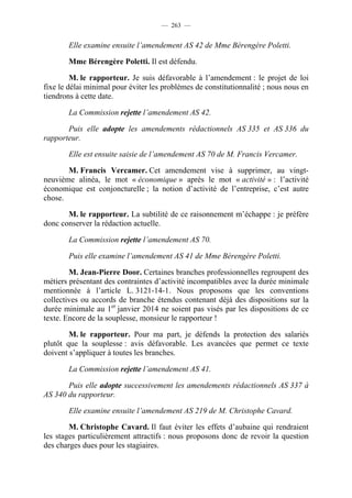 — 263 —


       Elle examine ensuite l’amendement AS 42 de Mme Bérengère Poletti.

       Mme Bérengère Poletti. Il est défendu.

         M. le rapporteur. Je suis défavorable à l’amendement : le projet de loi
fixe le délai minimal pour éviter les problèmes de constitutionnalité ; nous nous en
tiendrons à cette date.

       La Commission rejette l’amendement AS 42.

       Puis elle adopte les amendements rédactionnels AS 335 et AS 336 du
rapporteur.

       Elle est ensuite saisie de l’amendement AS 70 de M. Francis Vercamer.

       M. Francis Vercamer. Cet amendement vise à supprimer, au vingt-
neuvième alinéa, le mot « économique » après le mot « activité » : l’activité
économique est conjoncturelle ; la notion d’activité de l’entreprise, c’est autre
chose.

       M. le rapporteur. La subtilité de ce raisonnement m’échappe : je préfère
donc conserver la rédaction actuelle.

       La Commission rejette l’amendement AS 70.

       Puis elle examine l’amendement AS 41 de Mme Bérengère Poletti.

        M. Jean-Pierre Door. Certaines branches professionnelles regroupent des
métiers présentant des contraintes d’activité incompatibles avec la durée minimale
mentionnée à l’article L. 3121-14-1. Nous proposons que les conventions
collectives ou accords de branche étendus contenant déjà des dispositions sur la
durée minimale au 1er janvier 2014 ne soient pas visés par les dispositions de ce
texte. Encore de la souplesse, monsieur le rapporteur !

        M. le rapporteur. Pour ma part, je défends la protection des salariés
plutôt que la souplesse : avis défavorable. Les avancées que permet ce texte
doivent s’appliquer à toutes les branches.

       La Commission rejette l’amendement AS 41.

       Puis elle adopte successivement les amendements rédactionnels AS 337 à
AS 340 du rapporteur.

       Elle examine ensuite l’amendement AS 219 de M. Christophe Cavard.

        M. Christophe Cavard. Il faut éviter les effets d’aubaine qui rendraient
les stages particulièrement attractifs : nous proposons donc de revoir la question
des charges dues pour les stagiaires.
 