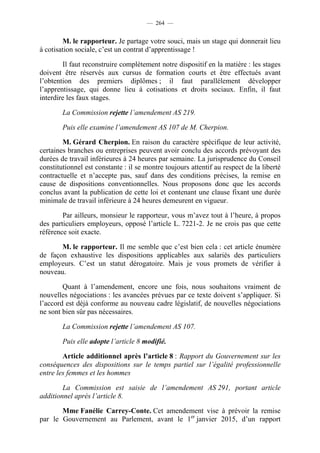 — 264 —


        M. le rapporteur. Je partage votre souci, mais un stage qui donnerait lieu
à cotisation sociale, c’est un contrat d’apprentissage !

        Il faut reconstruire complètement notre dispositif en la matière : les stages
doivent être réservés aux cursus de formation courts et être effectués avant
l’obtention des premiers diplômes ; il faut parallèlement développer
l’apprentissage, qui donne lieu à cotisations et droits sociaux. Enfin, il faut
interdire les faux stages.

        La Commission rejette l’amendement AS 219.

        Puis elle examine l’amendement AS 107 de M. Cherpion.

        M. Gérard Cherpion. En raison du caractère spécifique de leur activité,
certaines branches ou entreprises peuvent avoir conclu des accords prévoyant des
durées de travail inférieures à 24 heures par semaine. La jurisprudence du Conseil
constitutionnel est constante : il se montre toujours attentif au respect de la liberté
contractuelle et n’accepte pas, sauf dans des conditions précises, la remise en
cause de dispositions conventionnelles. Nous proposons donc que les accords
conclus avant la publication de cette loi et contenant une clause fixant une durée
minimale de travail inférieure à 24 heures demeurent en vigueur.

        Par ailleurs, monsieur le rapporteur, vous m’avez tout à l’heure, à propos
des particuliers employeurs, opposé l’article L. 7221-2. Je ne crois pas que cette
référence soit exacte.

       M. le rapporteur. Il me semble que c’est bien cela : cet article énumère
de façon exhaustive les dispositions applicables aux salariés des particuliers
employeurs. C’est un statut dérogatoire. Mais je vous promets de vérifier à
nouveau.

        Quant à l’amendement, encore une fois, nous souhaitons vraiment de
nouvelles négociations : les avancées prévues par ce texte doivent s’appliquer. Si
l’accord est déjà conforme au nouveau cadre législatif, de nouvelles négociations
ne sont bien sûr pas nécessaires.

        La Commission rejette l’amendement AS 107.

        Puis elle adopte l’article 8 modifié.

        Article additionnel après l’article 8 : Rapport du Gouvernement sur les
conséquences des dispositions sur le temps partiel sur l’égalité professionnelle
entre les femmes et les hommes

        La Commission est saisie de l’amendement AS 291, portant article
additionnel après l’article 8.

       Mme Fanélie Carrey-Conte. Cet amendement vise à prévoir la remise
par le Gouvernement au Parlement, avant le 1er janvier 2015, d’un rapport
 