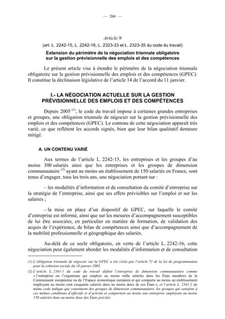 — 266 —




                                               Article 9
         (art. L. 2242-15, L. 2242-16, L. 2323-33 et L. 2323-35 du code du travail)
           Extension du périmètre de la négociation triennale obligatoire
           sur la gestion prévisionnelle des emplois et des compétences

         Le présent article vise à étendre le périmètre de la négociation triennale
obligatoire sur la gestion prévisionnelle des emplois et des compétences (GPEC).
Il constitue la déclinaison législative de l’article 14 de l’accord du 11 janvier.

           I.- LA NÉGOCIATION ACTUELLE SUR LA GESTION
        PRÉVISIONNELLE DES EMPLOIS ET DES COMPÉTENCES

        Depuis 2005 (1), le code du travail impose à certaines grandes entreprises
et groupes, une obligation triennale de négocier sur la gestion prévisionnelle des
emplois et des compétences (GPEC). Le contenu de cette négociation apparaît très
varié, ce que reflètent les accords signés, bien que leur bilan qualitatif demeure
mitigé.

      A. UN CONTENU VARIÉ

        Aux termes de l’article L. 2242-15, les entreprises et les groupes d’au
moins 300 salariés ainsi que les entreprises et les groupes de dimension
communautaire (2) ayant au moins un établissement de 150 salariés en France, sont
tenus d’engager, tous les trois ans, une négociation portant sur :

         – les modalités d’information et de consultation du comité d’entreprise sur
la stratégie de l’entreprise, ainsi que ses effets prévisibles sur l’emploi et sur les
salaires ;

        – la mise en place d’un dispositif de GPEC, sur laquelle le comité
d’entreprise est informé, ainsi que sur les mesures d’accompagnement susceptibles
de lui être associées, en particulier en matière de formation, de validation des
acquis de l’expérience, de bilan de compétences ainsi que d’accompagnement de
la mobilité professionnelle et géographique des salariés.

       Au-delà de ce socle obligatoire, en vertu de l’article L. 2242-16, cette
négociation peut également aborder les modalités d’information et de consultation

(1) L’obligation triennale de négocier sur la GPEC a été créée par l’article 72 de la loi de programmation
    pour la cohésion sociale du 18 janvier 2005.
(2) L’article L. 2341-1 du code du travail définit l’entreprise de dimension communautaire comme
    « l’entreprise ou l’organisme qui emploie au moins mille salariés dans les États membres de la
    Communauté européenne ou de l’Espace économique européen et qui comporte au moins un établissement
    employant au moins cent cinquante salariés dans au moins deux de ces États », et l’article L. 2341-2 du
    même code indique que constituent des groupes de dimension communautaire, les groupes qui satisfont à
    ces mêmes conditions d’effectifs et d’activité et comportent au moins une entreprise employant au moins
    150 salariés dans au moins deux des États précités.
 