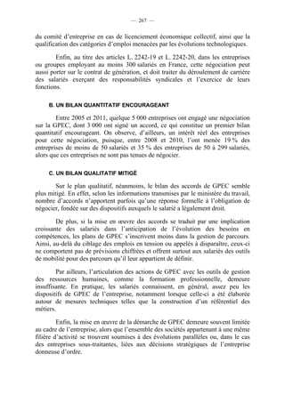 — 267 —


du comité d’entreprise en cas de licenciement économique collectif, ainsi que la
qualification des catégories d’emploi menacées par les évolutions technologiques.

        Enfin, au titre des articles L. 2242-19 et L. 2242-20, dans les entreprises
ou groupes employant au moins 300 salariés en France, cette négociation peut
aussi porter sur le contrat de génération, et doit traiter du déroulement de carrière
des salariés exerçant des responsabilités syndicales et l’exercice de leurs
fonctions.

     B. UN BILAN QUANTITATIF ENCOURAGEANT

        Entre 2005 et 2011, quelque 5 000 entreprises ont engagé une négociation
sur la GPEC, dont 3 000 ont signé un accord, ce qui constitue un premier bilan
quantitatif encourageant. On observe, d’ailleurs, un intérêt réel des entreprises
pour cette négociation, puisque, entre 2008 et 2010, l’ont menée 19 % des
entreprises de moins de 50 salariés et 35 % des entreprises de 50 à 299 salariés,
alors que ces entreprises ne sont pas tenues de négocier.

     C. UN BILAN QUALITATIF MITIGÉ

        Sur le plan qualitatif, néanmoins, le bilan des accords de GPEC semble
plus mitigé. En effet, selon les informations transmises par le ministère du travail,
nombre d’accords n’apportent parfois qu’une réponse formelle à l’obligation de
négocier, fondée sur des dispositifs auxquels le salarié a légalement droit.

        De plus, si la mise en œuvre des accords se traduit par une implication
croissante des salariés dans l’anticipation de l’évolution des besoins en
compétences, les plans de GPEC s’inscrivent moins dans la gestion de parcours.
Ainsi, au-delà du ciblage des emplois en tension ou appelés à disparaître, ceux-ci
ne comportent pas de prévisions chiffrées et offrent surtout aux salariés des outils
de mobilité pour des parcours qu’il leur appartient de définir.

        Par ailleurs, l’articulation des actions de GPEC avec les outils de gestion
des ressources humaines, comme la formation professionnelle, demeure
insuffisante. En pratique, les salariés connaissent, en général, assez peu les
dispositifs de GPEC de l’entreprise, notamment lorsque celle-ci a été élaborée
autour de mesures techniques telles que la construction d’un référentiel des
métiers.

         Enfin, la mise en œuvre de la démarche de GPEC demeure souvent limitée
au cadre de l’entreprise, alors que l’ensemble des sociétés appartenant à une même
filière d’activité se trouvent soumises à des évolutions parallèles ou, dans le cas
des entreprises sous-traitantes, liées aux décisions stratégiques de l’entreprise
donneuse d’ordre.
 