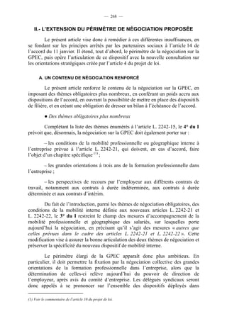 — 268 —


    II.- L’EXTENSION DU PÉRIMÈTRE DE NÉGOCIATION PROPOSÉE

        Le présent article vise donc à remédier à ces différentes insuffisances, en
se fondant sur les principes arrêtés par les partenaires sociaux à l’article 14 de
l’accord du 11 janvier. Il étend, tout d’abord, le périmètre de la négociation sur la
GPEC, puis opère l’articulation de ce dispositif avec la nouvelle consultation sur
les orientations stratégiques créée par l’article 4 du projet de loi.

       A. UN CONTENU DE NÉGOCIATION RENFORCÉ

         Le présent article renforce le contenu de la négociation sur la GPEC, en
imposant des thèmes obligatoires plus nombreux, en conférant un poids accru aux
dispositions de l’accord, en ouvrant la possibilité de mettre en place des dispositifs
de filière, et en créant une obligation de dresser un bilan à l’échéance de l’accord.

          ● Des thèmes obligatoires plus nombreux

        Complétant la liste des thèmes énumérés à l’article L. 2242-15, le 4° du I
prévoit que, désormais, la négociation sur la GPEC doit également porter sur :

         – les conditions de la mobilité professionnelle ou géographique interne à
l’entreprise prévue à l’article L. 2242-21, qui doivent, en cas d’accord, faire
l’objet d’un chapitre spécifique (1) ;

        – les grandes orientations à trois ans de la formation professionnelle dans
l’entreprise ;

         – les perspectives de recours par l’employeur aux différents contrats de
travail, notamment aux contrats à durée indéterminée, aux contrats à durée
déterminée et aux contrats d’intérim.

        Du fait de l’introduction, parmi les thèmes de négociation obligatoires, des
conditions de la mobilité interne définie aux nouveaux articles L. 2242-21 et
L. 2242-22, le 3° du I restreint le champ des mesures d’accompagnement de la
mobilité professionnelle et géographique des salariés, sur lesquelles porte
aujourd’hui la négociation, en précisant qu’il s’agit des mesures « autres que
celles prévues dans le cadre des articles L. 2242-21 et L. 2242-22 ». Cette
modification vise à assurer la bonne articulation des deux thèmes de négociation et
préserver la spécificité du nouveau dispositif de mobilité interne.

        Le périmètre élargi de la GPEC apparaît donc plus ambitieux. En
particulier, il doit permettre la fixation par la négociation collective des grandes
orientations de la formation professionnelle dans l’entreprise, alors que la
détermination de celles-ci relève aujourd’hui du pouvoir de direction de
l’employeur, après avis du comité d’entreprise. Les délégués syndicaux seront
donc appelés à se prononcer sur l’ensemble des dispositifs déployés dans

(1) Voir le commentaire de l’article 10 du projet de loi.
 