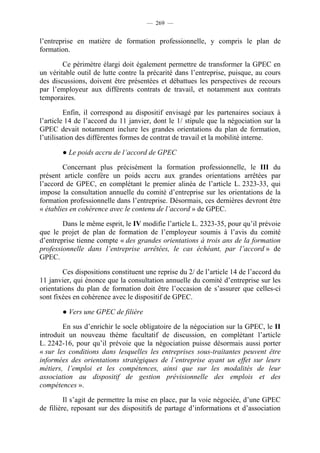 — 269 —


l’entreprise en matière de formation professionnelle, y compris le plan de
formation.

        Ce périmètre élargi doit également permettre de transformer la GPEC en
un véritable outil de lutte contre la précarité dans l’entreprise, puisque, au cours
des discussions, doivent être présentées et débattues les perspectives de recours
par l’employeur aux différents contrats de travail, et notamment aux contrats
temporaires.

         Enfin, il correspond au dispositif envisagé par les partenaires sociaux à
l’article 14 de l’accord du 11 janvier, dont le 1/ stipule que la négociation sur la
GPEC devait notamment inclure les grandes orientations du plan de formation,
l’utilisation des différentes formes de contrat de travail et la mobilité interne.

        ● Le poids accru de l’accord de GPEC

        Concernant plus précisément la formation professionnelle, le III du
présent article confère un poids accru aux grandes orientations arrêtées par
l’accord de GPEC, en complétant le premier alinéa de l’article L. 2323-33, qui
impose la consultation annuelle du comité d’entreprise sur les orientations de la
formation professionnelle dans l’entreprise. Désormais, ces dernières devront être
« établies en cohérence avec le contenu de l’accord » de GPEC.

        Dans le même esprit, le IV modifie l’article L. 2323-35, pour qu’il prévoie
que le projet de plan de formation de l’employeur soumis à l’avis du comité
d’entreprise tienne compte « des grandes orientations à trois ans de la formation
professionnelle dans l’entreprise arrêtées, le cas échéant, par l’accord » de
GPEC.

        Ces dispositions constituent une reprise du 2/ de l’article 14 de l’accord du
11 janvier, qui énonce que la consultation annuelle du comité d’entreprise sur les
orientations du plan de formation doit être l’occasion de s’assurer que celles-ci
sont fixées en cohérence avec le dispositif de GPEC.

        ● Vers une GPEC de filière

        En sus d’enrichir le socle obligatoire de la négociation sur la GPEC, le II
introduit un nouveau thème facultatif de discussion, en complétant l’article
L. 2242-16, pour qu’il prévoie que la négociation puisse désormais aussi porter
« sur les conditions dans lesquelles les entreprises sous-traitantes peuvent être
informées des orientations stratégiques de l’entreprise ayant un effet sur leurs
métiers, l’emploi et les compétences, ainsi que sur les modalités de leur
association au dispositif de gestion prévisionnelle des emplois et des
compétences ».

         Il s’agit de permettre la mise en place, par la voie négociée, d’une GPEC
de filière, reposant sur des dispositifs de partage d’informations et d’association
 
