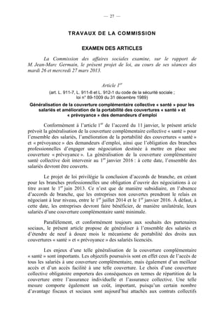 — 27 —



                    TRAVAUX DE LA COMMISSION

                           EXAMEN DES ARTICLES

       La Commission des affaires sociales examine, sur le rapport de
M. Jean-Marc Germain, le présent projet de loi, au cours de ses séances des
mardi 26 et mercredi 27 mars 2013.

                                      Article 1er
          (art. L. 911-7, L. 911-8 et L. 912-1 du code de la sécurité sociale ;
                          loi n° 89-1009 du 31 décembre 1989)
 Généralisation de la couverture complémentaire collective « santé » pour les
    salariés et amélioration de la portabilité des couvertures « santé » et
                  « prévoyance » des demandeurs d’emploi

         Conformément à l’article 1er de l’accord du 11 janvier, le présent article
prévoit la généralisation de la couverture complémentaire collective « santé » pour
l’ensemble des salariés, l’amélioration de la portabilité des couvertures « santé »
et « prévoyance » des demandeurs d’emploi, ainsi que l’obligation des branches
professionnelles d’engager une négociation destinée à mettre en place une
couverture « prévoyance ». La généralisation de la couverture complémentaire
santé collective doit intervenir au 1er janvier 2016 : à cette date, l’ensemble des
salariés devront être couverts.

         Le projet de loi privilégie la conclusion d’accords de branche, en créant
pour les branches professionnelles une obligation d’ouvrir des négociations à ce
titre avant le 1er juin 2013. Ce n’est que de manière subsidiaire, en l’absence
d’accords de branche, que les entreprises non couvertes prendront le relais en
négociant à leur niveau, entre le 1er juillet 2014 et le 1er janvier 2016. À défaut, à
cette date, les entreprises devront faire bénéficier, de manière unilatérale, leurs
salariés d’une couverture complémentaire santé minimale.

       Parallèlement, et conformément toujours aux souhaits des partenaires
sociaux, le présent article propose de généraliser à l’ensemble des salariés et
d’étendre de neuf à douze mois le mécanisme de portabilité des droits aux
couvertures « santé » et « prévoyance » des salariés licenciés.

        Les enjeux d’une telle généralisation de la couverture complémentaire
« santé » sont importants. Les objectifs poursuivis sont en effet ceux de l’accès de
tous les salariés à une couverture complémentaire, mais également d’un meilleur
accès et d’un accès facilité à une telle couverture. Le choix d’une couverture
collective obligatoire emportera des conséquences en termes de répartition de la
couverture entre l’assurance individuelle et l’assurance collective. Une telle
mesure comporte également un coût, important, puisqu’un certain nombre
d’avantage fiscaux et sociaux sont aujourd’hui attachés aux contrats collectifs
 