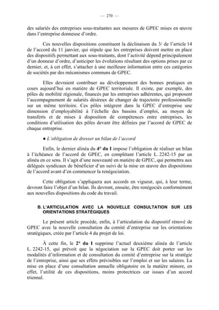 — 270 —


des salariés des entreprises sous-traitantes aux mesures de GPEC mises en œuvre
dans l’entreprise donneuse d’ordre.

        Ces nouvelles dispositions constituent la déclinaison du 3/ de l’article 14
de l’accord du 11 janvier, qui stipule que les entreprises doivent mettre en place
des dispositifs permettant aux sous-traitants, dont l’activité dépend principalement
d’un donneur d’ordre, d’anticiper les évolutions résultant des options prises par ce
dernier, et, à cet effet, s’attacher à une meilleure information entre ces catégories
de sociétés par des mécanismes communs de GPEC.

        Elles devraient contribuer au développement des bonnes pratiques en
cours aujourd’hui en matière de GPEC territoriale. Il existe, par exemple, des
pôles de mobilité régionale, financés par les entreprises adhérentes, qui proposent
l’accompagnement de salariés désireux de changer de trajectoire professionnelle
sur un même territoire. Ces pôles intègrent dans la GPEC d’entreprise une
dimension d’employabilité à l’échelle des bassins d’emploi, au moyen de
transferts et de mises à disposition de compétences entre entreprises, les
conditions d’utilisation des pôles devant être définies par l’accord de GPEC de
chaque entreprise.

        ● L’obligation de dresser un bilan de l’accord

        Enfin, le dernier alinéa du 4° du I impose l’obligation de réaliser un bilan
à l’échéance de l’accord de GPEC, en complétant l’article L. 2242-15 par un
alinéa en ce sens. Il s’agit d’une nouveauté en matière de GPEC, qui permettra aux
délégués syndicaux de bénéficier d’un suivi de la mise en œuvre des dispositions
de l’accord avant d’en commencer la renégociation.

       Cette obligation s’appliquera aux accords en vigueur, qui, à leur terme,
devront faire l’objet d’un bilan. Ils devront, ensuite, être renégociés conformément
aux nouvelles dispositions du code du travail.

     B. L’ARTICULATION AVEC LA NOUVELLE CONSULTATION SUR LES
        ORIENTATIONS STRATÉGIQUES

        Le présent article procède, enfin, à l’articulation du dispositif rénové de
GPEC avec la nouvelle consultation du comité d’entreprise sur les orientations
stratégiques, créée par l’article 4 du projet de loi.

         À cette fin, le 2° du I supprime l’actuel deuxième alinéa de l’article
L. 2242-15, qui prévoit que la négociation sur la GPEC doit porter sur les
modalités d’information et de consultation du comité d’entreprise sur la stratégie
de l’entreprise, ainsi que ses effets prévisibles sur l’emploi et sur les salaires. La
mise en place d’une consultation annuelle obligatoire en la matière minore, en
effet, l’utilité de ces dispositions, moins protectrices car issues d’un accord
triennal.
 