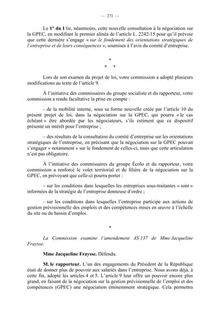 — 271 —


        Le 1° du I lie, néanmoins, cette nouvelle consultation à la négociation sur
la GPEC, en modifiant le premier alinéa de l’article L. 2242-15 pour qu’il prévoie
que cette dernière s’engage « sur le fondement des orientations stratégiques de
l’entreprise et de leurs conséquences », soumises à l’avis du comité d’entreprise.

                                            *
                                        *       *

       Lors de son examen du projet de loi, votre commission a adopté plusieurs
modifications au texte de l’article 9.

      À l’initiative des commissaires du groupe socialiste et du rapporteur, votre
commission a rendu facultative la prise en compte :

        – de la mobilité interne, sous sa forme nouvelle créée par l’article 10 du
présent projet de loi, dans la négociation sur la GPEC, qui pourra « le cas
échéant » être abordée par les négociateurs, s’ils estiment que ce dispositif
présente un intérêt pour l’entreprise ;

        – des résultats de la consultation du comité d’entreprise sur les orientations
stratégiques de l’entreprise, en précisant que la négociation sur la GPEC pouvait
s’engager « notamment » sur le fondement de celles-ci, mais que cette articulation
n’est pas obligatoire.

      À l’initiative des commissaires du groupe Écolo et du rapporteur, votre
commission a renforcé le volet territorial et de filière de la négociation sur la
GPEC, en prévoyant que celle-ci pourra porter :

       – sur les conditions dans lesquelles les entreprises sous-traitantes « sont »
informées de la stratégie de l’entreprise donneuse d’ordre ;

         – sur les conditions dans lesquelles l’entreprise participe aux actions de
gestion prévisionnelle des emplois et des compétences mises en œuvre à l’échelle
du site ou du bassin d’emploi.

                                            *

       La Commission examine l’amendement AS 137 de Mme Jacqueline
Fraysse.

        Mme Jacqueline Fraysse. Défendu.

         M. le rapporteur. L’un des engagements du Président de la République
était de donner plus de pouvoir aux salariés dans l’entreprise. Nous avons déjà, à
cette fin, adopté les articles 4 et 5. L’article 9 leur offre un pouvoir encore plus
grand, en faisant de la négociation sur la gestion prévisionnelle de l’emploi et des
compétences (GPEC) une négociation éminemment stratégique. Cela permettra
 