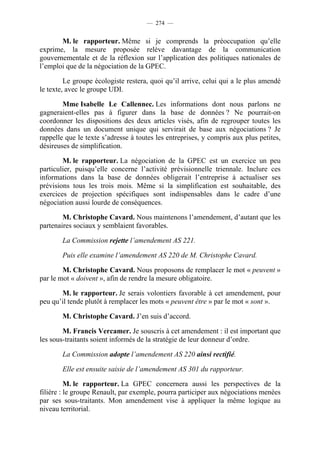 — 274 —


       M. le rapporteur. Même si je comprends la préoccupation qu’elle
exprime, la mesure proposée relève davantage de la communication
gouvernementale et de la réflexion sur l’application des politiques nationales de
l’emploi que de la négociation de la GPEC.

         Le groupe écologiste restera, quoi qu’il arrive, celui qui a le plus amendé
le texte, avec le groupe UDI.

        Mme Isabelle Le Callennec. Les informations dont nous parlons ne
gagneraient-elles pas à figurer dans la base de données ? Ne pourrait-on
coordonner les dispositions des deux articles visés, afin de regrouper toutes les
données dans un document unique qui servirait de base aux négociations ? Je
rappelle que le texte s’adresse à toutes les entreprises, y compris aux plus petites,
désireuses de simplification.

        M. le rapporteur. La négociation de la GPEC est un exercice un peu
particulier, puisqu’elle concerne l’activité prévisionnelle triennale. Inclure ces
informations dans la base de données obligerait l’entreprise à actualiser ses
prévisions tous les trois mois. Même si la simplification est souhaitable, des
exercices de projection spécifiques sont indispensables dans le cadre d’une
négociation aussi lourde de conséquences.

        M. Christophe Cavard. Nous maintenons l’amendement, d’autant que les
partenaires sociaux y semblaient favorables.

        La Commission rejette l’amendement AS 221.

        Puis elle examine l’amendement AS 220 de M. Christophe Cavard.

        M. Christophe Cavard. Nous proposons de remplacer le mot « peuvent »
par le mot « doivent », afin de rendre la mesure obligatoire.

       M. le rapporteur. Je serais volontiers favorable à cet amendement, pour
peu qu’il tende plutôt à remplacer les mots « peuvent être » par le mot « sont ».

        M. Christophe Cavard. J’en suis d’accord.

        M. Francis Vercamer. Je souscris à cet amendement : il est important que
les sous-traitants soient informés de la stratégie de leur donneur d’ordre.

        La Commission adopte l’amendement AS 220 ainsi rectifié.

        Elle est ensuite saisie de l’amendement AS 301 du rapporteur.

          M. le rapporteur. La GPEC concernera aussi les perspectives de la
filière : le groupe Renault, par exemple, pourra participer aux négociations menées
par ses sous-traitants. Mon amendement vise à appliquer la même logique au
niveau territorial.
 