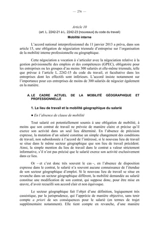 — 276 —




                                     Article 10
             (art. L. 2242-21 à L. 2242-23 [nouveaux] du code du travail)
                                  Mobilité interne

         L’accord national interprofessionnel du 11 janvier 2013 a prévu, dans son
article 15, une obligation de négociation triennale d’entreprise sur l’organisation
de la mobilité interne professionnelle ou géographique.

        Cette négociation a vocation à s’articuler avec la négociation relative à la
gestion prévisionnelle des emplois et des compétences (GPEC), obligatoire pour
les entreprises ou les groupes d’au moins 300 salariés et elle-même triennale, telle
que prévue à l’article L. 2242-15 du code du travail, et facultative dans les
entreprises dont les effectifs sont inférieurs. L’accord insiste notamment sur
l’importance pour ces entreprises de moins de 300 salariés de négocier également
en la matière.

     A. LE CADRE ACTUEL             DE    LA      MOBILITÉ    GÉOGRAPHIQUE       ET
        PROFESSIONNELLE

       1. Le lieu de travail et la mobilité géographique du salarié

       ● En l’absence de clause de mobilité

        Tout salarié est potentiellement soumis à une obligation de mobilité, à
moins que son contrat de travail ne prévoie de manière claire et précise qu’il
exerce son activité dans un seul lieu déterminé. En l’absence de précision
expresse, la mutation d’un salarié constitue un simple changement des conditions
de travail, non subordonnée à l’accord de l’intéressé, si le nouveau lieu de travail
se situe dans le même secteur géographique que son lieu de travail précédent.
Ainsi, la simple mention du lieu de travail dans le contrat a valeur strictement
informative, s’il n’est pas précisé que le salarié exerce son activité exclusivement
dans ce lieu.

        Or – et c’est donc très souvent le cas –, en l’absence de disposition
expresse dans le contrat, le salarié n’a souvent aucune connaissance de l’étendue
de son secteur géographique d’emploi. Si le nouveau lieu de travail se situe en
revanche dans un secteur géographique différent, la mobilité demandée au salarié
constitue une modification de son contrat, qui suppose donc, pour être mise en
œuvre, d’avoir recueilli son accord clair et non équivoque.

        Le secteur géographique fait l’objet d’une définition, logiquement très
casuistique, par la jurisprudence, qui l’apprécie de manière objective, sans tenir
compte a priori de ses conséquences pour le salarié (en termes de trajet
supplémentaire notamment). Elle tient compte en revanche, d’une manière
 