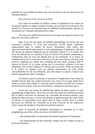 — 277 —


générale, de l’accessibilité de chacun des sites de travail et de leur desserte par les
transports publics.

        ● En présence d’une clause de mobilité

         Une clause de mobilité est définie comme la stipulation d’un contrat de
travail par laquelle un salarié accepte à l’avance que son lieu de travail puisse être
modifié, et d’exercer ses fonctions dans les différents établissements, agences ou
succursales où l’entreprise déciderait de le muter.

       Une clause de mobilité peut être prévue soit dans un contrat de travail, soit
dans une convention collective.

         Dans le cas où une clause de mobilité géographique est prévue par une
convention collective, il n’est pas nécessaire qu’elle figure également
explicitement dans le contrat de travail. Néanmoins, cette clause doit
rigoureusement définir précisément sa zone géographique d’application, elle doit
être prévue de manière obligatoire par la convention collective, et le salarié doit
avoir été informé de son existence et mis en mesure d’en prendre connaissance ;
l’information doit lui avoir été donnée lors de son embauche. Si la clause de
mobilité prévue par la convention collective n’est pas assez précise, elle doit, pour
pouvoir s’appliquer au salarié, être complétée par une clause contenue dans le
contrat de travail. Si la clause prévue par la convention collective n’est pas
obligatoire, elle ne peut s’imposer en tant que telle au contrat. Enfin, on notera que
si le salarié est supposé avoir pu prendre connaissance de cette clause
conventionnelle lors de son embauche, une telle clause ne saurait s’imposer aux
salariés déjà présents dans l’entreprise.

        Un salarié ne peut en principe se soustraire à l’application d’une clause de
mobilité inscrite dans son contrat de travail, sous réserve d’un usage abusif de la
clause ou d’une clause illicite. Le refus du salarié constitue un motif réel et sérieux
de licenciement et peut, selon les circonstances, s’analyser en une faute grave.

         Avant tout, une clause de mobilité doit définir de façon précise sa zone
géographique d’application : de ce fait, est nulle une clause de mobilité prévoyant
que le salarié exercerait ses fonctions sur l’ensemble du territoire national, mais
également dans tous pays. La Cour de cassation a également jugé sans cause réelle
et sérieuse le licenciement d’un salarié dont la clause incluse dans le contrat
prévoyait une mobilité sur l’ensemble de la zone d’activité de son employeur,
celle-ci ayant été étendue à l’ensemble du territoire national.

       Outre la nécessité de prédéfinir précisément le périmètre de la zone
géographique, pour être valide, une clause de mobilité doit :

        – être indispensable à la protection des intérêts légitimes de l’entreprise ;

        – être proportionnée au but recherché, compte tenu de l’emploi occupé et
du travail demandé ;
 