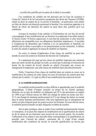 — 278 —


        – et enfin être justifiée par la nature de la tâche à accomplir.

         Ces conditions de validité ont été précisées par la Cour de cassation à
l’aune de l’article 8 de la Convention européenne des droits de l’homme (CEDH),
relatif au droit au respect de la vie privée et familiale : en particulier, tout salarié
est libre de choisir son domicile personnel et familial. Une restriction apportée à la
liberté de choix du domicile du salarié ne peut donc être justifiée qu’à ces
conditions.

         Lorsque la mutation d’une salariée à 22 kilomètres de son lieu de travail
s’accompagne d’une modification de ses horaires la conduisant à travailler jusqu’à
21 heures contre 19 heures auparavant, il convient de rechercher si cette nouvelle
affectation est compatible avec ses obligations familiales impérieuses : il incombe
à l’employeur de démontrer que l’atteinte à la vie personnelle et familiale est
justifiée par la tâche à accomplir et est proportionnée au but recherché. À défaut,
le refus du salarié d’appliquer la clause de mobilité est légitime.

        En outre, le champ d’application d’une clause de mobilité ne peut être
étendu en cours de contrat en fonction des besoins de l’entreprise.

       Il a également été jugé qu’une clause de mobilité imposant une mutation
dans une autre société du groupe est nulle, au motif que le principe d’exécution de
bonne foi du contrat de travail interdit au salarié d’accepter par avance un
changement d’employeur, une telle clause de mobilité étant trop discrétionnaire.

        Enfin, l’insertion d’une clause de mobilité dans un contrat en cours ou la
modification du contenu de cette clause en cours d’exécution du contrat peut être
refusée par le salarié : il s’agit en effet d’une modification du contrat de travail.

        2. La mobilité professionnelle

        La mobilité professionnelle est plus difficile à appréhender que la mobilité
géographique. L’étude d’impact associée au projet de loi fournit quelques
éléments sur ce type de mobilité, en indiquant que 29 % des personnes en emploi
en 1998 et qui l’étaient encore en 2003 ont changé de métier au moins une fois :
21 % ont changé de domaine professionnel et 9 % ont changé de métier en restant
dans le même domaine professionnel. Elle note également que le changement de
métier est plus fréquent pour les jeunes et pour les hommes. En tout état de cause,
la mobilité professionnelle est plus fréquente en début de carrière.

         Sur le plan juridique, dans le cadre d’une mobilité professionnelle interne
à l’entreprise, il ne peut être imposé de modification de la qualification du salarié
ou de la nature de ses fonctions sans recueil de son accord exprès. En revanche,
l’affectation d’un salarié à une nouvelle tâche correspondant à sa qualification est
possible sans l’accord du salarié : autrement dit, il s’agit d’une simple
modification des conditions de travail, la nouvelle qualification ne devant pas
 