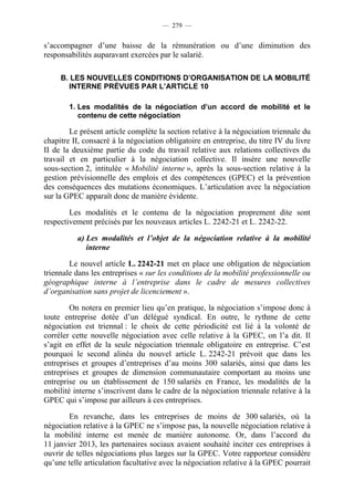 — 279 —


s’accompagner d’une baisse de la rémunération ou d’une diminution des
responsabilités auparavant exercées par le salarié.

     B. LES NOUVELLES CONDITIONS D’ORGANISATION DE LA MOBILITÉ
       INTERNE PRÉVUES PAR L’ARTICLE 10

        1. Les modalités de la négociation d’un accord de mobilité et le
           contenu de cette négociation

        Le présent article complète la section relative à la négociation triennale du
chapitre II, consacré à la négociation obligatoire en entreprise, du titre IV du livre
II de la deuxième partie du code du travail relative aux relations collectives du
travail et en particulier à la négociation collective. Il insère une nouvelle
sous-section 2, intitulée « Mobilité interne », après la sous-section relative à la
gestion prévisionnelle des emplois et des compétences (GPEC) et la prévention
des conséquences des mutations économiques. L’articulation avec la négociation
sur la GPEC apparaît donc de manière évidente.

        Les modalités et le contenu de la négociation proprement dite sont
respectivement précisés par les nouveaux articles L. 2242-21 et L. 2242-22.

          a) Les modalités et l’objet de la négociation relative à la mobilité
             interne

        Le nouvel article L. 2242-21 met en place une obligation de négociation
triennale dans les entreprises « sur les conditions de la mobilité professionnelle ou
géographique interne à l’entreprise dans le cadre de mesures collectives
d’organisation sans projet de licenciement ».

        On notera en premier lieu qu’en pratique, la négociation s’impose donc à
toute entreprise dotée d’un délégué syndical. En outre, le rythme de cette
négociation est triennal : le choix de cette périodicité est lié à la volonté de
corréler cette nouvelle négociation avec celle relative à la GPEC, on l’a dit. Il
s’agit en effet de la seule négociation triennale obligatoire en entreprise. C’est
pourquoi le second alinéa du nouvel article L. 2242-21 prévoit que dans les
entreprises et groupes d’entreprises d’au moins 300 salariés, ainsi que dans les
entreprises et groupes de dimension communautaire comportant au moins une
entreprise ou un établissement de 150 salariés en France, les modalités de la
mobilité interne s’inscrivent dans le cadre de la négociation triennale relative à la
GPEC qui s’impose par ailleurs à ces entreprises.

        En revanche, dans les entreprises de moins de 300 salariés, où la
négociation relative à la GPEC ne s’impose pas, la nouvelle négociation relative à
la mobilité interne est menée de manière autonome. Or, dans l’accord du
11 janvier 2013, les partenaires sociaux avaient souhaité inciter ces entreprises à
ouvrir de telles négociations plus larges sur la GPEC. Votre rapporteur considère
qu’une telle articulation facultative avec la négociation relative à la GPEC pourrait
 