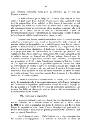 — 280 —


donc apparaître souhaitable, même pour les entreprises qui n’y sont pas
légalement soumises.

        La mobilité interne qui est l’objet de la nouvelle négociation est de deux
ordres : il peut s’agir d’une mobilité professionnelle, mais également d’une
mobilité géographique. Cette mobilité est bien interne à l’entreprise, ce qui
impliquerait que même dans le cas où elle est menée dans le cadre d’un groupe,
elle ne concernerait que les entreprises en interne au sein de ce groupe : telle n’est
pourtant pas la lecture qui en est faite par l’administration, d’après les
informations recueillies par votre rapporteur. La jurisprudence considère d’ailleurs
qu’une clause de mobilité dans le cadre d’un groupe est nulle.

        Les conditions de cette mobilité sont définies « dans le cadre de mesures
collectives d’organisation sans projet de licenciement ». Cette précision est
destinée à éviter que la négociation sur la mobilité prenne place dans un contexte
général de restructuration de l’entreprise : autrement dit, la négociation sur la
mobilité interne est une négociation « à froid », qui ne doit pas être le corollaire
d’un projet plus vaste de restructuration de l’entreprise, qui prévoirait une
suppression de postes ou encore des licenciements. On notera à cet égard que la
formulation retenue par l’accord est différente, puisque l’accord parle de
« mesures collectives d’organisation courantes dans l’entreprise, ne comportant
pas de réduction d’effectifs ». Cette formulation a l’avantage d’être plus précise :
en effet, à partir du moment où il est question d’organisation courante, tout projet
de restructuration est écarté ; en outre, ces mesures ne doivent pas comporter de
réduction d’effectifs : autrement dit, non seulement, les projets de licenciements
sont exclus, mais également les plans de départs volontaires ou encore les mises
en retraite anticipée. Votre rapporteur suggère donc de revenir à la formulation
choisie par l’accord sur ce point.

         L’adoption de mesures de mobilité interne « à chaud », dans le cadre d’un
projet de restructuration lié à un contexte économique difficile pour l’entreprise,
fait l’objet d’autres dispositions, spécifiquement prévues à l’article 13 du projet de
loi, qui procède à la refonte de la procédure de licenciement économique. Ces
mesures font l’objet de plus amples analyses dans le cadre du commentaire de
l’article consacré à cette refonte.

          b) Le contenu de la négociation

         Le contenu obligatoire, mais non exhaustif, de cette négociation « à froid »
sur les conditions de la mobilité interne est précisé par le nouvel article
L. 2242-22. Ce sont en particulier trois types de dispositions qui devront faire
l’objet des négociations, sous réserve d’autres thématiques qui pourraient être
traitées par l’accord, le texte précisant que la négociation porte « notamment » sur
ces trois types de dispositions :

      – Le 1° du nouvel article L. 2242-22 précise que la négociation porte sur
les mesures d’accompagnement à la mobilité, en particulier en termes de
 