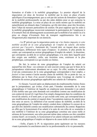 — 281 —


formation et d’aides à la mobilité géographique. Le premier objectif de la
négociation est donc de favoriser la mobilité par la mise en place d’outils
spécifiques d’accompagnement, que ce soit par des actions de formation s’agissant
de la mobilité professionnelle ou par des aides dédiées pour ce qui concerne la
mobilité géographique. La mise en place de ces outils montre que la mobilité est
naturellement un obstacle dans l’entreprise, qu’elle doit donc, pour être favorisée,
faire l’objet de mesures particulières de soutien. On peut supposer que les aides à
la mobilité géographique recouvrent notamment la participation de l’employeur à
d’éventuels frais de déménagement occasionnés par la mobilité d’un salarié ou à la
prise en charge d’éventuels frais de transport supplémentaires liés à un
éloignement plus important de son domicile.

        – Le 2° prévoit que la négociation porte sur « les limites imposées à cette
mobilité au-delà de la zone géographique de l’emploi du salarié, elle-même
précisée par l’accord ». Autrement dit, l’accord doit, en traçant deux cercles
concentriques, différencier trois types d’espaces : le premier, le plus proche du
centre, qui correspond au secteur géographique d’emploi du salarié ; le deuxième,
qui correspond, au-delà de ce secteur géographique, à la zone dans laquelle peut
être exigée une mobilité ; enfin, une troisième zone, extérieure et la plus
périphérique, correspond à ce qui excède ces limites.

         De fait, la notion de zone géographique de l’emploi du salarié est
aujourd’hui très floue : ses contours ne sont souvent connus que par le biais de la
jurisprudence relativement abondante sur ce sujet. En effet, nombre de salariés
n’ont pas connaissance de la zone géographique correspondant à leur emploi, a
fortiori si leur contrat n’inclut aucune clause de mobilité. De ce point de vue, sa
définition par le biais d’un accord d’entreprise aura l’avantage de clarifier le
périmètre du secteur géographique applicable aux salariés de l’entreprise.

         Ce faisant, l’accord opère un déplacement des traditionnelles limites fixées
par la jurisprudence, qui évalue, d’une part, l’étendue raisonnable de la zone
géographique à l’intérieur de laquelle un employeur peut demander à un salarié
d’être mobile sans que cette demande soit considérée comme une modification de
son contrat de travail (il s’agit bien d’un simple changement dans les conditions de
travail du salarié), et d’autre part, ce qui excède cette zone, qui correspond donc à
une modification du contrat et requiert donc l’acceptation expresse du salarié pour
être mise en œuvre. La définition d’un second espace de mobilité, au-delà de la
zone géographique de l’emploi du salarié, conduit donc à déplacer le curseur de ce
qui doit être identifié comme une modification substantielle du contrat. Rappelons
en effet que le licenciement d’un salarié à la suite de son refus de se soumettre à
une mobilité à l’intérieur de sa zone géographique constitue une cause réelle et
sérieuse de licenciement, son refus pouvant même dans certains cas être considéré
comme fautif ; en revanche, le licenciement d’un salarié refusant une mobilité hors
de sa zone géographique d’emploi est dépourvu de cause réelle et sérieuse.

        – Enfin, d’après le 3°, la négociation porte également sur les mesures
visant à permettre la conciliation entre la vie professionnelle et la vie personnelle.
 