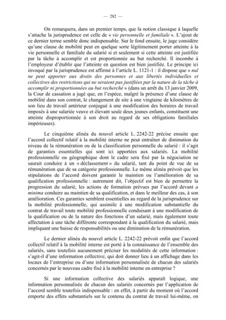 — 282 —


        On remarquera, dans un premier temps, que la notion classique à laquelle
s’attache la jurisprudence est celle de « vie personnelle et familiale ». L’ajout de
ce dernier terme semble donc indispensable. Sur le fond ensuite, le juge considère
qu’une clause de mobilité peut en quelque sorte légitimement porter atteinte à la
vie personnelle et familiale du salarié si et seulement si cette atteinte est justifiée
par la tâche à accomplir et est proportionnée au but recherché. Il incombe à
l’employeur d’établir que l’atteinte en question est bien justifiée. Le principe ici
invoqué par la jurisprudence est affirmé à l’article L. 1121-1 : il dispose que « nul
ne peut apporter aux droits des personnes et aux libertés individuelles et
collectives des restrictions qui ne seraient pas justifiées par la nature de la tâche à
accomplir ni proportionnées au but recherché » (dans un arrêt du 13 janvier 2009,
la Cour de cassation a jugé que, en l’espèce, malgré la présence d’une clause de
mobilité dans son contrat, le changement de site à une vingtaine de kilomètres de
son lieu de travail antérieur conjugué à une modification des horaires de travail
imposés à une salariée veuve et élevant seule deux jeunes enfants, constituent une
atteinte disproportionnée à son droit au regard de ses obligations familiales
impérieuses).

         Le cinquième alinéa du nouvel article L. 2242-22 précise ensuite que
l’accord collectif relatif à la mobilité interne ne peut entraîner de diminution du
niveau de la rémunération ou de la classification personnelle du salarié : il s’agit
de garanties essentielles qui sont ici apportées aux salariés. La mobilité
professionnelle ou géographique dont le cadre sera fixé par la négociation ne
saurait conduire à un « déclassement » du salarié, tant du point de vue de sa
rémunération que de sa catégorie professionnelle. Le même alinéa prévoit que les
stipulations de l’accord doivent garantir le maintien ou l’amélioration de sa
qualification professionnelle : autrement dit, l’objectif est bien de permettre la
progression du salarié, les actions de formation prévues par l’accord devant a
minima conduire au maintien de sa qualification, et dans le meilleur des cas, à son
amélioration. Ces garanties semblent essentielles au regard de la jurisprudence sur
la mobilité professionnelle, qui assimile à une modification substantielle du
contrat de travail toute mobilité professionnelle conduisant à une modification de
la qualification ou de la nature des fonctions d’un salarié, mais également toute
affectation à une tâche différente correspondant à la qualification du salarié, mais
impliquant une baisse de responsabilités ou une diminution de la rémunération.

         Le dernier alinéa du nouvel article L. 2242-22 prévoit enfin que l’accord
collectif relatif à la mobilité interne est porté à la connaissance de l’ensemble des
salariés, sans toutefois aucunement préciser les modalités de cette information :
s’agit-il d’une information collective, qui doit donner lieu à un affichage dans les
locaux de l’entreprise ou d’une information personnalisée de chacun des salariés
concernés par le nouveau cadre fixé à la mobilité interne en entreprise ?

        Si une information collective des salariés apparaît logique, une
information personnalisée de chacun des salariés concernés par l’application de
l’accord semble toutefois indispensable : en effet, à partir du moment où l’accord
emporte des effets substantiels sur le contenu du contrat de travail lui-même, on
 