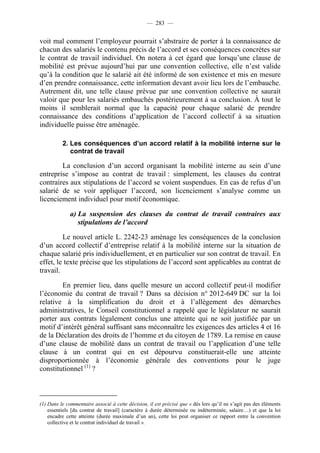 — 283 —


voit mal comment l’employeur pourrait s’abstraire de porter à la connaissance de
chacun des salariés le contenu précis de l’accord et ses conséquences concrètes sur
le contrat de travail individuel. On notera à cet égard que lorsqu’une clause de
mobilité est prévue aujourd’hui par une convention collective, elle n’est valide
qu’à la condition que le salarié ait été informé de son existence et mis en mesure
d’en prendre connaissance, cette information devant avoir lieu lors de l’embauche.
Autrement dit, une telle clause prévue par une convention collective ne saurait
valoir que pour les salariés embauchés postérieurement à sa conclusion. À tout le
moins il semblerait normal que la capacité pour chaque salarié de prendre
connaissance des conditions d’application de l’accord collectif à sa situation
individuelle puisse être aménagée.

          2. Les conséquences d’un accord relatif à la mobilité interne sur le
             contrat de travail

        La conclusion d’un accord organisant la mobilité interne au sein d’une
entreprise s’impose au contrat de travail : simplement, les clauses du contrat
contraires aux stipulations de l’accord se voient suspendues. En cas de refus d’un
salarié de se voir appliquer l’accord, son licenciement s’analyse comme un
licenciement individuel pour motif économique.

              a) La suspension des clauses du contrat de travail contraires aux
                 stipulations de l’accord

         Le nouvel article L. 2242-23 aménage les conséquences de la conclusion
d’un accord collectif d’entreprise relatif à la mobilité interne sur la situation de
chaque salarié pris individuellement, et en particulier sur son contrat de travail. En
effet, le texte précise que les stipulations de l’accord sont applicables au contrat de
travail.

        En premier lieu, dans quelle mesure un accord collectif peut-il modifier
l’économie du contrat de travail ? Dans sa décision n° 2012-649 DC sur la loi
relative à la simplification du droit et à l’allègement des démarches
administratives, le Conseil constitutionnel a rappelé que le législateur ne saurait
porter aux contrats légalement conclus une atteinte qui ne soit justifiée par un
motif d’intérêt général suffisant sans méconnaître les exigences des articles 4 et 16
de la Déclaration des droits de l’homme et du citoyen de 1789. La remise en cause
d’une clause de mobilité dans un contrat de travail ou l’application d’une telle
clause à un contrat qui en est dépourvu constituerait-elle une atteinte
disproportionnée à l’économie générale des conventions pour le juge
constitutionnel (1) ?



(1) Dans le commentaire associé à cette décision, il est précisé que « dès lors qu’il ne s’agit pas des éléments
    essentiels [du contrat de travail] (caractère à durée déterminée ou indéterminée, salaire…) et que la loi
    encadre cette atteinte (durée maximale d’un an), cette loi peut organiser ce rapport entre la convention
    collective et le contrat individuel de travail ».
 