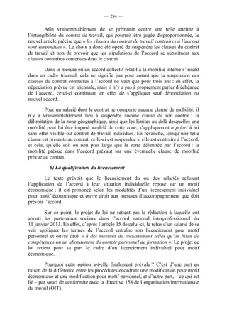 — 284 —


        Afin vraisemblablement de se prémunir contre une telle atteinte à
l’intangibilité du contrat de travail, qui pourrait être jugée disproportionnée, le
nouvel article précise que « les clauses du contrat de travail contraires à l’accord
sont suspendues ». Le choix a donc été opéré de suspendre les clauses du contrat
de travail et non de prévoir que les stipulations de l’accord se substituent aux
clauses contraires contenues dans le contrat.

        Dans la mesure où un accord collectif relatif à la mobilité interne s’inscrit
dans un cadre triennal, cela ne signifie pas pour autant que la suspension des
clauses du contrat contraires à l’accord ne vaut que pour trois ans : en effet, la
négociation prévue est triennale, mais il n’y a pas à proprement parler d’échéance
de l’accord, celui-ci continuant en effet de s’appliquer sauf dénonciation ou
nouvel accord.

        Pour un salarié dont le contrat ne comporte aucune clause de mobilité, il
n’y a vraisemblablement lieu à suspendre aucune clause de son contrat : la
délimitation de la zone géographique, ainsi que les limites au-delà desquelles une
mobilité peut lui être imposé au-delà de cette zone, s’appliqueront a priori à lui
sans effet visible sur contrat de travail individuel. En revanche, lorsqu’une telle
clause est présente au contrat, celle-ci est suspendue si elle est contraire à l’accord,
et cela, qu’elle soit ou non plus large que la zone délimitée par l’accord : la
mobilité prévue dans l’accord prévaut sur une éventuelle clause de mobilité
prévue au contrat.

           b) La qualification du licenciement

        Le texte prévoit que le licenciement du ou des salariés refusant
l’application de l’accord à leur situation individuelle repose sur un motif
économique ; il est prononcé selon les modalités d’un licenciement individuel
pour motif économique et ouvre droit aux mesures d’accompagnement que doit
prévoir l’accord.

        Sur ce point, le projet de loi ne retient pas la rédaction à laquelle ont
abouti les partenaires sociaux dans l’accord national interprofessionnel du
11 janvier 2013. En effet, d’après l’article 15 de celui-ci, le refus d’un salarié de se
voir appliquer les termes de l’accord entraîne son licenciement pour motif
personnel et ouvre droit « à des mesures de reclassement telles qu’un bilan de
compétences ou un abondement du compte personnel de formation ». Le projet de
loi retient pour sa part le cadre d’un licenciement individuel pour motif
économique.

        Pourquoi cette option a-t-elle finalement prévalu ? C’est d’une part en
raison de la différence entre les procédures encadrant une modification pour motif
économique et une modification pour motif personnel, et d’autre part, – ce qui est
lié – par souci de conformité avec la directive 158 de l’organisation internationale
du travail (OIT).
 