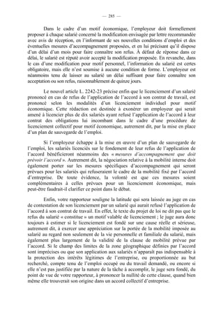 — 285 —


         Dans le cadre d’un motif économique, l’employeur doit formellement
proposer à chaque salarié concerné la modification envisagée par lettre recommandée
avec avis de réception, en l’informant de ses nouvelles conditions d’emploi et des
éventuelles mesures d’accompagnement proposées, et en lui précisant qu’il dispose
d’un délai d’un mois pour faire connaître son refus. À défaut de réponse dans ce
délai, le salarié est réputé avoir accepté la modification proposée. En revanche, dans
le cas d’une modification pour motif personnel, l’information du salarié est certes
obligatoire, mais elle n’est soumise à aucune condition de forme. L’employeur est
néanmoins tenu de laisser au salarié un délai suffisant pour faire connaître son
acceptation ou son refus, raisonnablement de quinze jours.

        Le nouvel article L. 2242-23 précise enfin que le licenciement d’un salarié
prononcé en cas de refus de l’application de l’accord à son contrat de travail, est
prononcé selon les modalités d’un licenciement individuel pour motif
économique. Cette rédaction est destinée à exonérer un employeur qui serait
amené à licencier plus de dix salariés ayant refusé l’application de l’accord à leur
contrat des obligations lui incombant dans le cadre d’une procédure de
licenciement collectif pour motif économique, autrement dit, par la mise en place
d’un plan de sauvegarde de l’emploi.

        Si l’employeur échappe à la mise en œuvre d’un plan de sauvegarde de
l’emploi, les salariés licenciés sur le fondement de leur refus de l’application de
l’accord bénéficieront néanmoins des « mesures d’accompagnement que doit
prévoir l’accord ». Autrement dit, la négociation relative à la mobilité interne doit
également porter sur les mesures spécifiques d’accompagnement qui seront
prévues pour les salariés qui refuseraient le cadre de la mobilité fixé par l’accord
d’entreprise. De toute évidence, la volonté est que ces mesures soient
complémentaires à celles prévues pour un licenciement économique, mais
peut-être faudrait-il clarifier ce point dans le débat.

         Enfin, votre rapporteur souligne la latitude qui sera laissée au juge en cas
de contestation de son licenciement par un salarié qui aurait refusé l’application de
l’accord à son contrat de travail. En effet, le texte du projet de loi ne dit pas que le
refus du salarié « constitue » un motif valable de licenciement ; le juge aura donc
toujours à estimer si le licenciement est fondé sur une cause réelle et sérieuse,
autrement dit, à exercer une appréciation sur la portée de la mobilité imposée au
salarié au regard non seulement de la vie personnelle et familiale du salarié, mais
également plus largement de la validité de la clause de mobilité prévue par
l’accord. Si le champ des limites de la zone géographique définies par l’accord
sont imprécises ou que son application aux salariés n’apparaît pas indispensable à
la protection des intérêts légitimes de l’entreprise, ou proportionnée au but
recherché, compte tenu de l’emploi occupé ou du travail demandé, ou encore si
elle n’est pas justifiée par la nature de la tâche à accomplir, le juge sera fondé, du
point de vue de votre rapporteur, à prononcer la nullité de cette clause, quand bien
même elle trouverait son origine dans un accord collectif d’entreprise.
 