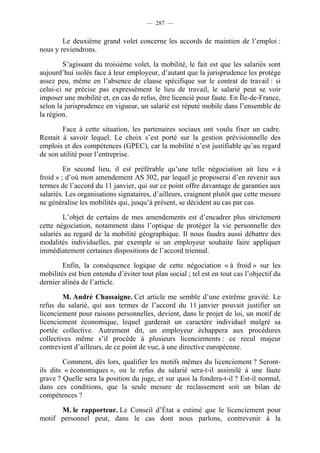 — 287 —


        Le deuxième grand volet concerne les accords de maintien de l’emploi :
nous y reviendrons.

        S’agissant du troisième volet, la mobilité, le fait est que les salariés sont
aujourd’hui isolés face à leur employeur, d’autant que la jurisprudence les protège
assez peu, même en l’absence de clause spécifique sur le contrat de travail : si
celui-ci ne précise pas expressément le lieu de travail, le salarié peut se voir
imposer une mobilité et, en cas de refus, être licencié pour faute. En Île-de-France,
selon la jurisprudence en vigueur, un salarié est réputé mobile dans l’ensemble de
la région.

        Face à cette situation, les partenaires sociaux ont voulu fixer un cadre.
Restait à savoir lequel. Le choix s’est porté sur la gestion prévisionnelle des
emplois et des compétences (GPEC), car la mobilité n’est justifiable qu’au regard
de son utilité pour l’entreprise.

         En second lieu, il est préférable qu’une telle négociation ait lieu « à
froid » ; d’où mon amendement AS 302, par lequel je proposerai d’en revenir aux
termes de l’accord du 11 janvier, qui sur ce point offre davantage de garanties aux
salariés. Les organisations signataires, d’ailleurs, craignent plutôt que cette mesure
ne généralise les mobilités qui, jusqu’à présent, se décident au cas par cas.

        L’objet de certains de mes amendements est d’encadrer plus strictement
cette négociation, notamment dans l’optique de protéger la vie personnelle des
salariés au regard de la mobilité géographique. Il nous faudra aussi débattre des
modalités individuelles, par exemple si un employeur souhaite faire appliquer
immédiatement certaines dispositions de l’accord triennal.

        Enfin, la conséquence logique de cette négociation « à froid » sur les
mobilités est bien entendu d’éviter tout plan social ; tel est en tout cas l’objectif du
dernier alinéa de l’article.

        M. André Chassaigne. Cet article me semble d’une extrême gravité. Le
refus du salarié, qui aux termes de l’accord du 11 janvier pouvait justifier un
licenciement pour raisons personnelles, devient, dans le projet de loi, un motif de
licenciement économique, lequel garderait un caractère individuel malgré sa
portée collective. Autrement dit, un employeur échappera aux procédures
collectives même s’il procède à plusieurs licenciements : ce recul majeur
contrevient d’ailleurs, de ce point de vue, à une directive européenne.

        Comment, dès lors, qualifier les motifs mêmes du licenciement ? Seront-
ils dits « économiques », ou le refus du salarié sera-t-il assimilé à une faute
grave ? Quelle sera la position du juge, et sur quoi la fondera-t-il ? Est-il normal,
dans ces conditions, que la seule mesure de reclassement soit un bilan de
compétences ?

      M. le rapporteur. Le Conseil d’État a estimé que le licenciement pour
motif personnel peut, dans le cas dont nous parlons, contrevenir à la
 