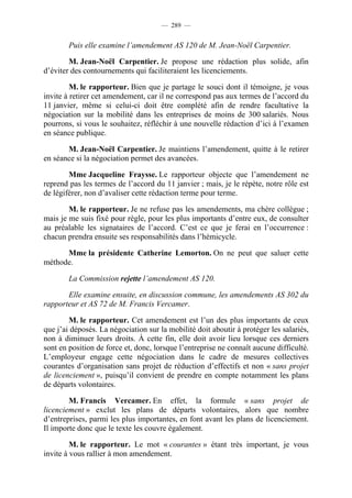 — 289 —


        Puis elle examine l’amendement AS 120 de M. Jean-Noël Carpentier.

        M. Jean-Noël Carpentier. Je propose une rédaction plus solide, afin
d’éviter des contournements qui faciliteraient les licenciements.

         M. le rapporteur. Bien que je partage le souci dont il témoigne, je vous
invite à retirer cet amendement, car il ne correspond pas aux termes de l’accord du
11 janvier, même si celui-ci doit être complété afin de rendre facultative la
négociation sur la mobilité dans les entreprises de moins de 300 salariés. Nous
pourrons, si vous le souhaitez, réfléchir à une nouvelle rédaction d’ici à l’examen
en séance publique.

       M. Jean-Noël Carpentier. Je maintiens l’amendement, quitte à le retirer
en séance si la négociation permet des avancées.

        Mme Jacqueline Fraysse. Le rapporteur objecte que l’amendement ne
reprend pas les termes de l’accord du 11 janvier ; mais, je le répète, notre rôle est
de légiférer, non d’avaliser cette rédaction terme pour terme.

        M. le rapporteur. Je ne refuse pas les amendements, ma chère collègue ;
mais je me suis fixé pour règle, pour les plus importants d’entre eux, de consulter
au préalable les signataires de l’accord. C’est ce que je ferai en l’occurrence :
chacun prendra ensuite ses responsabilités dans l’hémicycle.

      Mme la présidente Catherine Lemorton. On ne peut que saluer cette
méthode.

        La Commission rejette l’amendement AS 120.

       Elle examine ensuite, en discussion commune, les amendements AS 302 du
rapporteur et AS 72 de M. Francis Vercamer.

        M. le rapporteur. Cet amendement est l’un des plus importants de ceux
que j’ai déposés. La négociation sur la mobilité doit aboutir à protéger les salariés,
non à diminuer leurs droits. À cette fin, elle doit avoir lieu lorsque ces derniers
sont en position de force et, donc, lorsque l’entreprise ne connaît aucune difficulté.
L’employeur engage cette négociation dans le cadre de mesures collectives
courantes d’organisation sans projet de réduction d’effectifs et non « sans projet
de licenciement », puisqu’il convient de prendre en compte notamment les plans
de départs volontaires.

        M. Francis Vercamer. En effet, la formule « sans projet de
licenciement » exclut les plans de départs volontaires, alors que nombre
d’entreprises, parmi les plus importantes, en font avant les plans de licenciement.
Il importe donc que le texte les couvre également.

         M. le rapporteur. Le mot « courantes » étant très important, je vous
invite à vous rallier à mon amendement.
 
