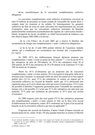 — 29 —


        ● Les caractéristiques de la couverture complémentaire collective
obligatoire

        La couverture complémentaire santé collective d’entreprise couvrirait au
total 25 millions de personnes en tenant compte de l’ensemble des ayants droit, y
compris donc les conjoints et les enfants. Si, historiquement, les garanties
collectives de frais de soins de santé relevaient très majoritairement des accords
d’entreprise, alors que les conventions collectives nationales de branches
professionnelles instituaient essentiellement des régimes de « prévoyance lourde »
(décès, incapacité de travail, invalidité), un relatif renversement de tendance a pu
être observé depuis 2003-2004, à la faveur :

       – de la « loi Fillon » du 21 août 2003 qui a réservé le bénéfice des
exonérations de charges aux complémentaires « santé » collectives obligatoires ;

         – et de la loi du 13 août 2004 portant réforme de l’assurance maladie
surtout, qui a conditionné ces exonérations aux contrats dits « responsables »
(cf. supra).

        En 2009, 44 % des établissements français déclarent proposer une
complémentaire « santé » à tout ou partie de leurs salariés (1) : c’est le cas de 93 %
des entreprises de plus de 250 salariés, de 79 % des entreprises entre 50 et
250 salariés, de 49 % des entreprises de 10 à 50 salariés et de seulement 33 % des
TPE de moins de 10 salariés.

         Parmi les 56 % d’entreprises qui ne proposent pas de couverture
complémentaire « santé » à leurs salariés, 28 % invoquent la trop petite taille de la
structure pour l’assumer. Le principal critère de choix du contrat est le bon rapport
qualité / prix (31 %) ; pour 15 % des entreprises, le contrat est imposé par la
convention collective ou l’accord de branche, tandis que 15 % choisissent leur
organisme parce qu’il est le même que celui qui couvre la prévoyance. S’il n’a pas
été possible d’identifier l’organisme gestionnaire pour l’ensemble des entreprises,
lorsque cela a été possible, il s’avère que 51 % des entreprises ont opté pour une
mutuelle, 25 % pour une institution de prévoyance et 24 % pour une société
d’assurance.

        En 2009 toujours, près des trois quarts (72 %) des entreprises proposant
une complémentaire « santé » à leurs salariés le font sur la base d’un accord
d’établissement ou d’entreprise, contre 20 % seulement sur la base d’un accord de
branche ou de la convention collective qui leur est applicable (2).

        S’agissant des accords de branches, d’après l’étude d’impact associée au
présent projet de loi, seules 34 des 145 plus grandes branches en termes d’effectifs


(1) Les données détaillées ci-après sont issues d’un rapport de l’institut de recherche et documentation en
    économie de la santé (IRDES), n° 1890 : « L’enquête Protection sociale complémentaire d’entreprise
    2009 », juillet 2012.
(2) IRDES, rapport n° 1890.
 