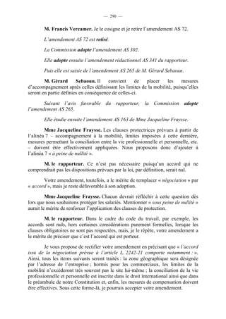 — 290 —


        M. Francis Vercamer. Je le cosigne et je retire l’amendement AS 72.

        L’amendement AS 72 est retiré.

        La Commission adopte l’amendement AS 302.

        Elle adopte ensuite l’amendement rédactionnel AS 341 du rapporteur.

        Puis elle est saisie de l’amendement AS 265 de M. Gérard Sebaoun.

        M. Gérard       Sebaoun. Il    convient     de  placer     les    mesures
d’accompagnement après celles définissant les limites de la mobilité, puisqu’elles
seront en partie définies en conséquence de celles-ci.

       Suivant l’avis favorable du rapporteur, la Commission adopte
l’amendement AS 265.

        Elle étudie ensuite l’amendement AS 163 de Mme Jacqueline Fraysse.

         Mme Jacqueline Fraysse. Les clauses protectrices prévues à partir de
l’alinéa 7 – accompagnement à la mobilité, limites imposées à cette dernière,
mesures permettant la conciliation entre la vie professionnelle et personnelle, etc.
– doivent être effectivement appliquées. Nous proposons donc d’ajouter à
l’alinéa 7 « à peine de nullité ».

      M. le rapporteur. Ce n’est pas nécessaire puisqu’un accord qui ne
comprendrait pas les dispositions prévues par la loi, par définition, serait nul.

       Votre amendement, toutefois, a le mérite de remplacer « négociation » par
« accord », mais je reste défavorable à son adoption.

         Mme Jacqueline Fraysse. Chacun devrait réfléchir à cette question dès
lors que nous souhaitons protéger les salariés. Mentionner « sous peine de nullité »
aurait le mérite de renforcer l’application des clauses de protection.

        M. le rapporteur. Dans le cadre du code du travail, par exemple, les
accords sont nuls, hors certaines considérations purement formelles, lorsque les
clauses obligatoires ne sont pas respectées, mais, je le répète, votre amendement a
le mérite de préciser que c’est l’accord qui est porteur.

         Je vous propose de rectifier votre amendement en précisant que « l’accord
issu de la négociation prévue à l’article L. 2242-21 comporte notamment : ».
Ainsi, tous les items suivants seront traités : la zone géographique sera désignée
par l’adresse de l’entreprise ; hormis pour les commerciaux, les limites de la
mobilité n’excéderont très souvent pas le site lui-même ; la conciliation de la vie
professionnelle et personnelle est inscrite dans le droit international ainsi que dans
le préambule de notre Constitution et, enfin, les mesures de compensation doivent
être effectives. Sous cette forme-là, je pourrais accepter votre amendement.
 