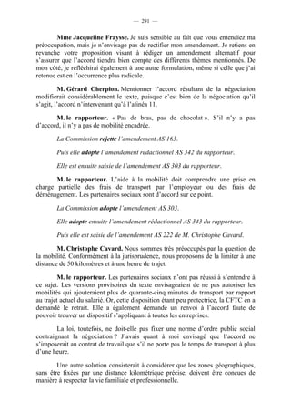 — 291 —


        Mme Jacqueline Fraysse. Je suis sensible au fait que vous entendiez ma
préoccupation, mais je n’envisage pas de rectifier mon amendement. Je retiens en
revanche votre proposition visant à rédiger un amendement alternatif pour
s’assurer que l’accord tiendra bien compte des différents thèmes mentionnés. De
mon côté, je réfléchirai également à une autre formulation, même si celle que j’ai
retenue est en l’occurrence plus radicale.

         M. Gérard Cherpion. Mentionner l’accord résultant de la négociation
modifierait considérablement le texte, puisque c’est bien de la négociation qu’il
s’agit, l’accord n’intervenant qu’à l’alinéa 11.

       M. le rapporteur. « Pas de bras, pas de chocolat ». S’il n’y a pas
d’accord, il n’y a pas de mobilité encadrée.

        La Commission rejette l’amendement AS 163.

        Puis elle adopte l’amendement rédactionnel AS 342 du rapporteur.

        Elle est ensuite saisie de l’amendement AS 303 du rapporteur.

       M. le rapporteur. L’aide à la mobilité doit comprendre une prise en
charge partielle des frais de transport par l’employeur ou des frais de
déménagement. Les partenaires sociaux sont d’accord sur ce point.

        La Commission adopte l’amendement AS 303.

        Elle adopte ensuite l’amendement rédactionnel AS 343 du rapporteur.

        Puis elle est saisie de l’amendement AS 222 de M. Christophe Cavard.

        M. Christophe Cavard. Nous sommes très préoccupés par la question de
la mobilité. Conformément à la jurisprudence, nous proposons de la limiter à une
distance de 50 kilomètres et à une heure de trajet.

         M. le rapporteur. Les partenaires sociaux n’ont pas réussi à s’entendre à
ce sujet. Les versions provisoires du texte envisageaient de ne pas autoriser les
mobilités qui ajouteraient plus de quarante-cinq minutes de transport par rapport
au trajet actuel du salarié. Or, cette disposition étant peu protectrice, la CFTC en a
demandé le retrait. Elle a également demandé un renvoi à l’accord faute de
pouvoir trouver un dispositif s’appliquant à toutes les entreprises.

        La loi, toutefois, ne doit-elle pas fixer une norme d’ordre public social
contraignant la négociation ? J’avais quant à moi envisagé que l’accord ne
s’imposerait au contrat de travail que s’il ne porte pas le temps de transport à plus
d’une heure.

        Une autre solution consisterait à considérer que les zones géographiques,
sans être fixées par une distance kilométrique précise, doivent être conçues de
manière à respecter la vie familiale et professionnelle.
 