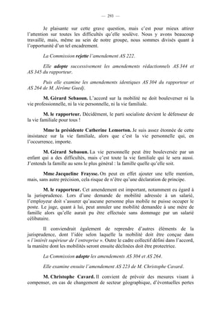 — 293 —


         Je plaisante sur cette grave question, mais c’est pour mieux attirer
l’attention sur toutes les difficultés qu’elle soulève. Nous y avons beaucoup
travaillé, mais, même au sein de notre groupe, nous sommes divisés quant à
l’opportunité d’un tel encadrement.

        La Commission rejette l’amendement AS 222.

       Elle adopte successivement les amendements rédactionnels AS 344 et
AS 345 du rapporteur.

       Puis elle examine les amendements identiques AS 304 du rapporteur et
AS 264 de M. Jérôme Guedj.

        M. Gérard Sebaoun. L’accord sur la mobilité ne doit bouleverser ni la
vie professionnelle, ni la vie personnelle, ni la vie familiale.

         M. le rapporteur. Décidément, le parti socialiste devient le défenseur de
la vie familiale pour tous !

        Mme la présidente Catherine Lemorton. Je suis assez étonnée de cette
insistance sur la vie familiale, alors que c’est la vie personnelle qui, en
l’occurrence, importe.

        M. Gérard Sebaoun. La vie personnelle peut être bouleversée par un
enfant qui a des difficultés, mais c’est toute la vie familiale qui le sera aussi.
J’entends la famille au sens le plus général : la famille quelle qu’elle soit.

        Mme Jacqueline Fraysse. On peut en effet ajouter une telle mention,
mais, sans autre précision, cela risque de n’être qu’une déclaration de principe.

        M. le rapporteur. Cet amendement est important, notamment eu égard à
la jurisprudence. Lors d’une demande de mobilité adressée à un salarié,
l’employeur doit s’assurer qu’aucune personne plus mobile ne puisse occuper le
poste. Le juge, quant à lui, peut annuler une mobilité demandée à une mère de
famille alors qu’elle aurait pu être effectuée sans dommage par un salarié
célibataire.

         Il conviendrait également de reprendre d’autres éléments de la
jurisprudence, dont l’idée selon laquelle la mobilité doit être conçue dans
« l’intérêt supérieur de l’entreprise ». Outre le cadre collectif défini dans l’accord,
la manière dont les mobilités seront ensuite déclinées doit être protectrice.

        La Commission adopte les amendements AS 304 et AS 264.

        Elle examine ensuite l’amendement AS 223 de M. Christophe Cavard.

      M. Christophe Cavard. Il convient de prévoir des mesures visant à
compenser, en cas de changement de secteur géographique, d’éventuelles pertes
 