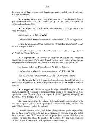 — 294 —


de niveau de vie liées notamment à l’accès aux services publics et à l’indice des
prix de l’immobilier.

      M. le rapporteur. Je vous propose de déposer avec moi un amendement
qui complétera celui que j’ai défendu et qui a été voté concernant les
compensations financières.

        M. Christophe Cavard. Je retire mon amendement et je prends acte de
votre proposition.

        L’amendement AS 223 est retiré.

        La Commission adopte l’amendement rédactionnel AS 346 du rapporteur.

       Suite à l’avis défavorable du rapporteur, elle rejette l’amendement AS 229
de M. Christophe Cavard.

       Puis elle examine les amendements identiques AS 305 du rapporteur et
AS 268 de M. Gérard Sebaoun.

        M. le rapporteur. Les accords de mobilité ne doivent pas seulement
figurer sur les panneaux d’affichage des entreprises, mais chaque salarié doit en
être personnellement informé afin, éventuellement, de faire valoir ses droits.

        M. Gérard Sebaoun. L’amendement AS 268 est défendu.

        La Commission adopte les deux amendements AS 305 et AS 268.

        Elle est saisie de l’amendement AS 224 de M. Christophe Cavard.

         M. Christophe Cavard. Il importe de conditionner la mobilité interne à
des accords majoritaires et, donc, à l’approbation de 50 % des représentants des
salariés.

        M. le rapporteur. Selon les règles de négociation définies par la loi de
2008, un accord est considéré comme majoritaire lorsqu’il est validé par 30 % de
signataires et que 50 % ne s’y opposent pas. Si 50 % s’opposent à un projet de
mobilité, il n’y a donc pas d’accord.

       S’agissant des accords de maintien de l’emploi et des plans sociaux, la loi
crée une « super majorité », pour reprendre la formule du ministre, puisqu’il faut
que 50 % des votants y soient favorables.

        Le débat demeure ouvert, mais il faut défendre l’idée que la négociation a
lieu « à froid », qu’elle ne porte que sur la négociation courante et qu’elle se fait
dans le cadre d’une GPEC sans inclure les protections prévues dans les plans
sociaux ou dans les plans de maintien de l’emploi. Ce que vous proposez
entraînerait une dérive du dispositif, que nous ne souhaitons pas.
 