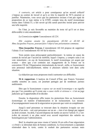 — 295 —


         A contrario, cet article a pour conséquence qu’un accord collectif
s’impose au contrat de travail et qu’à ce titre la majorité de 50 % pourrait se
justifier. Néanmoins, vous savez que les partenaires sociaux n’ont pas signé de
proposition de ce type même si la CFDT, compte tenu du motif économique
retenu dans l’alinéa 13, a fait savoir qu’elle aurait peut-être insisté pour prévoir
une telle majorité.

       En l’état, je suis favorable au maintien du texte tel qu’il est et donc
défavorable à votre amendement.

        La Commission rejette l’amendement AS 224.

      Elle examine ensuite les amendements AS 164 et AS 165                       de
Mme Jacqueline Fraysse, pouvant faire l’objet d’une présentation commune.

         Mme Jacqueline Fraysse. L’amendement AS 164 propose de supprimer
l’alinéa 13 et l’amendement AS 165 de le réécrire.

        Trois points nous préoccupent particulièrement : la remise en cause du
contrat de travail par l’accord de mobilité, lequel s’impose, y compris suite à un
vote minoritaire ; en cas de licenciement, le motif économique est acquis par
avance – alors que c’est contraire aux engagements de la France sur la
convention 158 de l’Organisation internationale du travail ; enfin, ce licenciement
sera prononcé individuellement, même si plusieurs salariés sont dans cette
situation.

        La rédaction que nous proposons tend à surmonter ces difficultés.

        M. le rapporteur. L’analyse du Conseil d’État, que Francis Vercamer
semble remettre en cause, est pourtant partagée par de nombreux juristes
auditionnés.

        Dire que le licenciement « repose sur un motif économique » ne signifie
pas que l’on considère qu’il existe une « cause réelle et sérieuse » : c’est au juge
judiciaire qu’il appartiendra d’en décider.

       Ensuite, la disposition offre toutes les protections liées au licenciement
économique en matière d’indemnisation et de reclassement. Les mesures
d’accompagnement issues de la négociation ne peuvent que venir en complément.

        Jusqu’à neuf personnes se trouvant dans la situation évoquée sur une
période d’un mois – soit cent personnes sur un an –, rien n’est changé par rapport
au droit existant. Au-delà, l’accord dispense de mettre en œuvre l’article 13, c’est-
à-dire de recourir à un plan social avec accord majoritaire des salariés ou
homologation par l’administration.

        Bref, la situation que nous visons à l’article 10 est celle d’une négociation
« à froid » se déroulant dans de bonnes conditions. Le Gouvernement a cependant
réintroduit dans le texte, contre le souhait des partenaires sociaux mais
 