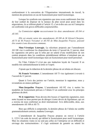 — 296 —


conformément à la convention de l’Organisation internationale du travail, la
mention des protections en cas de licenciement pour motif économique.

        Lorsque les syndicats non signataires que nous avons auditionnés font état
de leur souhait de disposer de la menace du plan social pour peser dans les
négociations, ils se réfèrent plutôt à l’article 12, c’est-à-dire aux cas où l’entreprise
est confrontée à de graves difficultés conjoncturelles.

          La Commission rejette successivement les deux amendements AS 164 et
AS 165.

        Elle est ensuite saisie des amendements AS 108 de M. Gérard Cherpion,
AS 73 de M. Francis Vercamer et AS 192 de Mme Jacqueline Fraysse, pouvant
être soumis à une discussion commune.

        Mme Véronique Louwagie. La réécriture proposée par l’amendement
AS 108 vise à conformer les dispositions du texte à l’accord du 11 janvier, dont
les signataires ont prévu que le refus par un salarié d’une modification de son
contrat proposée dans les conditions préalablement définies n’entraînait pas un
licenciement pour motif économique mais un licenciement pour motif personnel.

       En l’état, l’alinéa 13 n’est pas une traduction loyale de l’accord. Il en
modifie très substantiellement la lettre et l’esprit.

          J’ajoute que la rédaction de la dernière phrase de cet alinéa est obscure.

        M. Francis Vercamer. L’amendement AS 73 vise également à revenir à
l’accord du 11 janvier.

       Quant à l’avis des juristes sur l’article, monsieur le rapporteur, nous y
reviendrons en séance publique !

       Mme Jacqueline Fraysse. L’amendement AS 192 vise à mettre les
modalités de licenciement prévues à l’alinéa 13 en conformité avec les principes
généraux du droit.

        M. le rapporteur. Nous devons être loyaux à l’égard des signataires, mais
notre loyauté ne nous permet pas de déroger à notre devoir de législateurs, qui est
a minima de nous conformer au droit international. Avis défavorable, donc, aux
amendements AS 108 et AS 73.

      Bien que difficile à comprendre, la dernière phrase de l’alinéa me semble
grammaticalement correcte, madame Louwagie.

       L’amendement de Jacqueline Fraysse propose un renvoi à l’article
L. 1233-3 du code du travail, qui définit le licenciement pour motif économique.
Mais les situations visées ici ne sont pas celles où l’entreprise est en difficulté et
envisage des restructurations : il s’agit seulement de garantir au salarié les
 