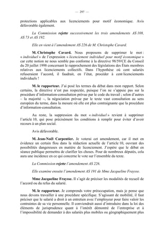 — 297 —


protections applicables aux licenciements pour motif économique. Avis
défavorable également.

       La Commission rejette successivement les trois amendements AS 108,
AS 73 et AS 192.

        Elle en vient à l’amendement AS 226 de M. Christophe Cavard.

        M. Christophe Cavard. Nous proposons de supprimer le mot :
« individuel » de l’expression « licenciement individuel pour motif économique »
car cette notion ne nous semble pas conforme à la directive 98/59/CE du Conseil
du 20 juillet 1998 concernant le rapprochement des législations des États membres
relatives aux licenciements collectifs. Dans l’hypothèse où cent salariés
refuseraient l’accord, il faudrait, en l’état, procéder à cent licenciements
individuels !

        M. le rapporteur. J’ai posé les termes du débat dans mon rapport. Selon
certains, la directive n’est pas respectée, puisque l’on ne s’appuie pas sur la
procédure d’information-consultation prévue par le code du travail ; selon d’autres
– la majorité –, la négociation prévue par le texte vaut consultation au sens
européen du terme, dans la mesure où elle est plus contraignante que la procédure
d’information-consultation.

         Au reste, la suppression du mot « individuel » revient à supprimer
l’article 10, qui pose précisément les conditions à remplir pour éviter d’avoir
recours à un plan social.

        Avis défavorable.

        M. Jean-Noël Carpentier. Je voterai cet amendement, car il met en
évidence un certain flou dans la rédaction actuelle de l’article 10, ouvrant des
possibilités dangereuses en matière de licenciement. J’espère que le débat en
séance publique permettra de clarifier les choses. Pour de nombreux députés, cela
aura une incidence en ce qui concerne le vote sur l’ensemble du texte.

        La Commission rejette l’amendement AS 226.

        Elle examine ensuite l’amendement AS 191 de Mme Jacqueline Fraysse.

        Mme Jacqueline Fraysse. Il s’agit de préciser les modalités de recueil de
l’accord ou du refus du salarié.

        M. le rapporteur. Je comprends votre préoccupation, mais je pense que
nous devons travailler à une procédure spécifique. S’agissant de mobilité, il faut
préciser que le salarié a droit à un entretien avec l’employeur pour faire valoir les
contraintes de sa vie personnelle. Il conviendrait aussi d’introduire dans la loi des
éléments de jurisprudence quant à l’intérêt démontré de l’entreprise et à
l’impossibilité de demander à des salariés plus mobiles ou géographiquement plus
 
