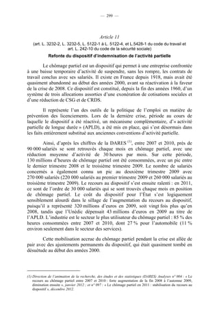 — 299 —




                                                Article 11
    (art. L. 3232-2, L. 3232-5, L. 5122-1 à L. 5122-4, et L.5428-1 du code du travail et
                        art. L. 242-10 du code de la sécurité sociale)
              Refonte du dispositif d’indemnisation de l’activité partielle

         Le chômage partiel est un dispositif qui permet à une entreprise confrontée
à une baisse temporaire d’activité de suspendre, sans les rompre, les contrats de
travail conclus avec ses salariés. Il existe en France depuis 1918, mais avait été
quasiment abandonné au début des années 2000, avant sa réactivation à la faveur
de la crise de 2008. Ce dispositif est constitué, depuis la fin des années 1960, d’un
système de trois allocations assorties d’une exonération de cotisations sociales et
d’une réduction de CSG et de CRDS.

         Il représente l’un des outils de la politique de l’emploi en matière de
prévention des licenciements. Lors de la dernière crise, période au cours de
laquelle le dispositif a été réactivé, un mécanisme complémentaire, d’« activité
partielle de longue durée » (APLD), a été mis en place, qui s’est désormais dans
les faits entièrement substitué aux anciennes conventions d’activité partielle.

        Ainsi, d’après les chiffres de la DARES (1), entre 2007 et 2010, près de
90 000 salariés se sont retrouvés chaque mois en chômage partiel, avec une
réduction moyenne d’activité de 30 heures par mois. Sur cette période,
130 millions d’heures de chômage partiel ont été consommées, avec un pic entre
le dernier trimestre 2008 et le troisième trimestre 2009. Le nombre de salariés
concernés a également connu un pic au deuxième trimestre 2009 avec
270 000 salariés (220 000 salariés au premier trimestre 2009 et 260 000 salariés au
troisième trimestre 2009). Le recours au dispositif s’est ensuite ralenti : en 2011,
ce sont de l’ordre de 30 000 salariés qui se sont trouvés chaque mois en position
de chômage partiel. Le coût du dispositif pour l’État s’est logiquement
sensiblement alourdi dans le sillage de l’augmentation du recours au dispositif,
puisqu’il a représenté 320 millions d’euros en 2009, soit vingt fois plus qu’en
2008, tandis que l’Unédic dépensait 43 millions d’euros en 2009 au titre de
l’APLD. L’industrie est le secteur le plus utilisateur du chômage partiel : 85 % des
heures consommées entre 2007 et 2010, dont 27 % pour l’automobile (11 %
environ seulement dans le secteur des services).

        Cette mobilisation accrue du chômage partiel pendant la crise est allée de
pair avec des ajustements permanents du dispositif, qui était quasiment tombé en
désuétude au début des années 2000.




(1) Direction de l’animation de la recherche, des études et des statistiques (DARES) Analyses n° 004 : « Le
    recours au chômage partiel entre 2007 et 2010 : forte augmentation de la fin 2008 à l’automne 2009,
    diminution ensuite », janvier 2012 ; et n° 097 : « Le chômage partiel en 2011 : stabilisation du recours au
    dispositif », décembre 2012.
 