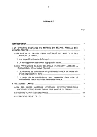 — 3 —




                                                       SOMMAIRE
                                                               ___


                                                                                                                             Pages




INTRODUCTION..............................................................................................................      7

I.- LA SITUATION DÉGRADÉE DU MARCHÉ DU TRAVAIL APPELLE DES
MESURES FORTES ..........................................................................................................     13
    A. UN MARCHÉ DU TRAVAIL ENTRE PRÉCARITÉ DE L’EMPLOI ET DES
       CONDITIONS DE TRAVAIL ......................................................................................           13
        1. Une précarité croissante de l’emploi ................................................................              13
        2. Un développement des formes atypiques de travail .......................................                           15
    B. LES PARTENAIRES SOCIAUX DÉSORMAIS PLEINEMENT ASSOCIÉS À
       L’ÉLABORATION DE LA NORME SOCIALE .............................................................                        15
        1. La procédure de consultation des partenaires sociaux en amont des
           projets et propositions de loi .............................................................................       16
        2. Un projet de loi constitutionnel pour reconnaître dans notre loi
           fondamentale ce rôle accru des partenaires sociaux .....................................                           17

II.- UN ACCORD « LARGE » .............................................................................................        17
    A. UN DES RARES ACCORDS NATIONAUX INTERPROFESSIONNELS
       MULTIDIMENTIONNELS SUR L’EMPLOI ET LE MARCHÉ DU TRAVAIL.................                                               17
    B. L’ACCORD VU PAR SES SIGNATAIRES..................................................................                      20
    C. LE PRÉSENT PROJET DE LOI .................................................................................             23
 