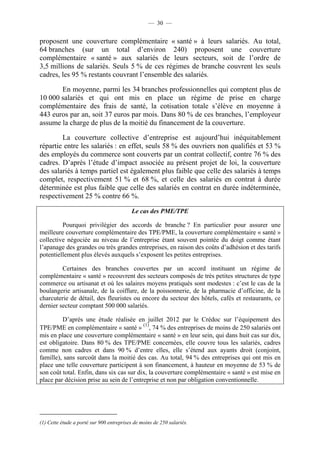 — 30 —


proposent une couverture complémentaire « santé » à leurs salariés. Au total,
64 branches (sur un total d’environ 240) proposent une couverture
complémentaire « santé » aux salariés de leurs secteurs, soit de l’ordre de
3,5 millions de salariés. Seuls 5 % de ces régimes de branche couvrent les seuls
cadres, les 95 % restants couvrant l’ensemble des salariés.

       En moyenne, parmi les 34 branches professionnelles qui comptent plus de
10 000 salariés et qui ont mis en place un régime de prise en charge
complémentaire des frais de santé, la cotisation totale s’élève en moyenne à
443 euros par an, soit 37 euros par mois. Dans 80 % de ces branches, l’employeur
assume la charge de plus de la moitié du financement de la couverture.

        La couverture collective d’entreprise est aujourd’hui inéquitablement
répartie entre les salariés : en effet, seuls 58 % des ouvriers non qualifiés et 53 %
des employés du commerce sont couverts par un contrat collectif, contre 76 % des
cadres. D’après l’étude d’impact associée au présent projet de loi, la couverture
des salariés à temps partiel est également plus faible que celle des salariés à temps
complet, respectivement 51 % et 68 %, et celle des salariés en contrat à durée
déterminée est plus faible que celle des salariés en contrat en durée indéterminée,
respectivement 25 % contre 66 %.

                                          Le cas des PME/TPE

         Pourquoi privilégier des accords de branche ? En particulier pour assurer une
meilleure couverture complémentaire des TPE/PME, la couverture complémentaire « santé »
collective négociée au niveau de l’entreprise étant souvent pointée du doigt comme étant
l’apanage des grandes ou très grandes entreprises, en raison des coûts d’adhésion et des tarifs
potentiellement plus élevés auxquels s’exposent les petites entreprises.

         Certaines des branches couvertes par un accord instituant un régime de
complémentaire « santé » recouvrent des secteurs composés de très petites structures de type
commerce ou artisanat et où les salaires moyens pratiqués sont modestes : c’est le cas de la
boulangerie artisanale, de la coiffure, de la poissonnerie, de la pharmacie d’officine, de la
charcuterie de détail, des fleuristes ou encore du secteur des hôtels, cafés et restaurants, ce
dernier secteur comptant 500 000 salariés.

         D’après une étude réalisée en juillet 2012 par le Crédoc sur l’équipement des
TPE/PME en complémentaire « santé » (1), 74 % des entreprises de moins de 250 salariés ont
mis en place une couverture complémentaire « santé » en leur sein, qui dans huit cas sur dix,
est obligatoire. Dans 80 % des TPE/PME concernées, elle couvre tous les salariés, cadres
comme non cadres et dans 90 % d’entre elles, elle s’étend aux ayants droit (conjoint,
famille), sans surcoût dans la moitié des cas. Au total, 94 % des entreprises qui ont mis en
place une telle couverture participent à son financement, à hauteur en moyenne de 53 % de
son coût total. Enfin, dans six cas sur dix, la couverture complémentaire « santé » est mise en
place par décision prise au sein de l’entreprise et non par obligation conventionnelle.




(1) Cette étude a porté sur 900 entreprises de moins de 250 salariés.
 